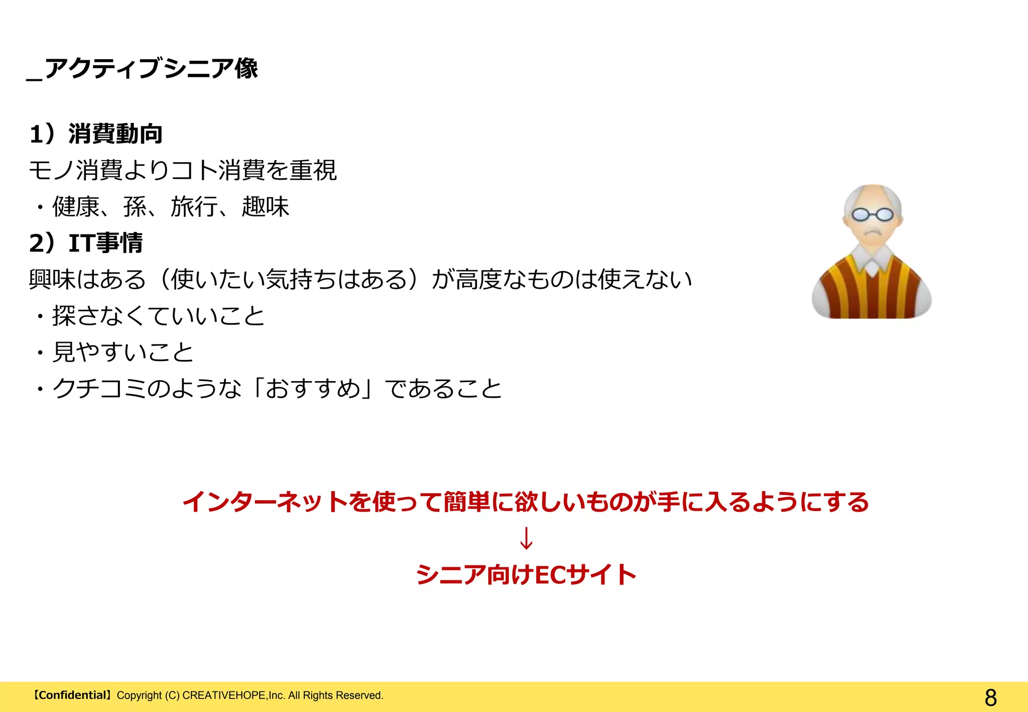 【Confidential】Copyright (C) CREATIVEHOPE,Inc. All Rights Reserved.
8
_アクティブシニア像
1）消費動向
モノ消費よりコト消費を重視
・健康、孫、旅行、趣味
2）IT事情
興味はある（使いたい気持ちはある）が高度なものは使えない
・探さなくていいこと
・見やすいこと
・クチコミのような「おすすめ」であること
インターネットを使って簡単に欲しいものが手に入るようにする
↓
シニア向けECサイト
 