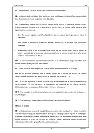 CPE INEN 003 1989 
2.2.3 Se recomienda utilizar el cuadro para rotulación indicado en la Fig. 3. 
2.2.4 La denominación del dibujo debe ser lo más corta posible y permitirá identificar exactamente la 
clase de aparato, elemento, conjunto o pieza dibujados. 
2.2.5 Es esencial un sistema metódico para la numeración de dibujos. El sistema de numeración será 
de la competencia de cada firma o departamento técnico; pero, en general, debe sujetarse a las 
siguientes recomendaciones: 
- debe llevarse un registro para la localización de los números de los dibujos con un índice de 
-5- 1980-0001 
referencia; 
- debe usarse un sistema de numeración directa y consecutiva, de acuerdo a las condiciones 
generales; 
- es ventajoso indicar el año de realización del dibujo (las dos últimas cifras), junto al número de 
orden y separado por un guión; de esta manera se limita el número de serie a un año, lo cual 
facilita la localización de un dibujo. 
2.2.6 Las indicaciones sobre los materiales empleados en la fabricación de las piezas deben, en lo 
posible, referirse a designaciones normalizadas. 
2.2.7 Deben indicarse la escala principal y las escalas auxiliares empleadas en el dibujo. 
2.2.8 En el recuadro destinado para el efecto, debajo de la escala, se indicará el símbolo 
correspondiente al método para la disposición de las vistas (ver numeral 3.1.2). 
2.2.9 Los dibujos registrarán todas las modificaciones y alteraciones que se realicen en el recuadro 
correspondiente. En caso necesario, la modificación se describirá en un informe separado, 
debiéndose anotar, en este caso, el número del informe en el recuadro. 
2.2.10 En el recuadro de sustituciones se hace referencia a otras láminas, por ejemplo: sustituye a…; 
o sustituido por..... 
2.2.11 El recuadro para masa o peso puede emplearse para otras indicaciones. 
2.3 Lista de piezas. 
2.3.1 La lista de piezas comprende los aparatos, grupos, elementos constructivos y piezas necesarias 
para el montaje del conjunto representado en el dibujo. La lista de piezas es el punto de partida para 
la preparación del trabajo (lista de materiales de pedido, etc.). Las anotaciones deben hacerse, en lo 
posible, siguiendo el orden de montaje; sin embargo, pueden agruparse piezas normalizadas, 
productos semielaborados (piezas fundidas, estampados), etc. 
 