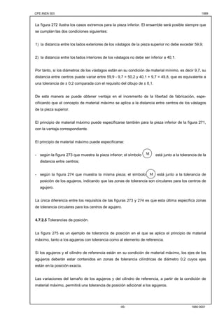 CPE INEN 003 1989 
La figura 272 ilustra los casos extremos para la pieza inferior. El ensamble será posible siempre que 
se cumplan las dos condiciones siguientes: 
1) la distancia entre los lados exteriores de los vástagos de la pieza superior no debe exceder 59,9; 
2) la distancia entre los lados interiores de los vástagos no debe ser inferior a 40,1. 
Por tanto, si los diámetros de los vástagos están en su condición de material mínimo, es decir 9,7, su 
distancia entre centros puede variar entre 59,9 - 9,7 = 50,2 y 40,1 + 9,7 = 49,8, que es equivalente a 
una tolerancia de ± 0,2 comparada con el requisito del dibujo de ± 0,1. 
De esta manera se puede obtener ventaja en el incremento de la libertad de fabricación, espe-cificando 
que el concepto de material máximo se aplica a la distancia entre centros de los vástagos 
M 
M 
-95- 1980-0001 
de la pieza superior. 
El principio de material máximo puede especificarse también para la pieza inferior de la figura 271, 
con la ventaja correspondiente. 
El principio de material máximo puede especificarse: 
- según la figura 273 que muestra la pieza inferior; el símbolo está junto a la tolerancia de la 
distancia entre centros; 
- según la figura 274 que muestra la misma pieza; el símbolo está junto a la tolerancia de 
posición de los agujeros, indicando que las zonas de tolerancia son circulares para los centros de 
agujero. 
La única diferencia entre los requisitos de las figuras 273 y 274 es que esta última especifica zonas 
de tolerancia circulares para los centros de agujero. 
4.7.2.5 Tolerancias de posición. 
La figura 275 es un ejemplo de tolerancia de posición en el que se aplica el principio de material 
máximo, tanto a los agujeros con tolerancia como al elemento de referencia. 
Si los agujeros y el cilindro de referencia están en su condición de material máximo, los ejes de los 
agujeros deberán estar contenidos en zonas de tolerancia cilíndricas de diámetro 0,2 cuyos ejes 
están en la posición exacta. 
Las variaciones del tamaño de los agujeros y del cilindro de referencia, a partir de la condición de 
material máximo, permitirá una tolerancia de posición adicional a los agujeros. 
 