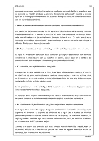 CPE INEN 003 1989 
A menudo es necesario especificar tolerancias de angularidad, perpendicularidad o paralelismo para 
un elemento con relación a más de un elemento de referencia. La figura 281 muestra un ejemplo 
típico en el cual la perpendicularidad de una superficie de la pieza tiene una tolerancia relacionada 
con dos superficies de referencia. 
4.8.5 Uso de elementos de referencia para tolerancias combinadas, concentricidad y perpendicularidad. 
Las tolerancias de perpendicularidad muchas veces son combinadas convenientemente con otras 
tolerancias geométricas. El ejemplo de la figura 282 ilustra una extensión de un eje cuyo asiento 
debe estar alineado con el eje principal dentro de ciertos límites de error. Por tanto, se aplica una 
tolerancia combinada de concentricidad y perpendicularidad al asiento, usando la superficie A y el 
diámetro B juntos como sistema de referencia. 
4.8.6 Tolerancia combinada de concentricidad y perpendicularidad dentro de límites dimensionales. 
La figura 283 muestra otro ejemplo en el cual se requiere que un grupo de elementos sean realmente 
concéntricos y perpendiculares con una superficie de asiento, cuando estén en su condición de 
material máximo, a fin de asegurar un ensamble y funcionamiento satisfactorio. 
4.8.7 Tolerancias para la posición relativa de agujeros. 
En caso que a todos los elementos de un grupo se les pueda asignar la misma tolerancia de posición 
en relación de uno a otro, puede utilizarse un cuadro de tolerancias junto a una nota, según se indica 
en la figura 284 a. De esta manera se limita el desplazamiento de cada uno de los elementos 
relativos el uno al otro, en todas las direcciones. 
La interpretación que se indica en la figura 284 b muestra las zonas de tolerancia de posición para la 
condición de material máximo de los agujeros. 
Si cualquiera de los agujeros está acabado lejos del límite de material máximo de φ 6, el diámetro de 
la zona de tolerancia se incrementa consecuentemente según lo explicado en el numeral 4.7. 
4.8.8 Tolerancia para la posición relativa de agujeros respecto a un elemento de referencia. 
En la figura 285 a, se muestra un grupo de agujeros con tolerancias en relación a un reborde y a una 
superficie de referencia. El diagrama de tolerancias de la figura 285 b muestra los requisitos 
posicionales para la condición de material máximo de los agujeros y del reborde de referencia. Si 
algún agujero está terminado lejos de su límite de material máximo, habrá, en efecto, un incremento 
en la tolerancia de posición para este agujero. 
Además, si el reborde está terminado lejos de su límite de material máximo de φ 150,05, habrá un 
incremento adicional de la tolerancia de posición para todos los agujeros relativo al reborde de 
referencia, pero no en relación de uno con otro. 
-100- 1980-0001 
 