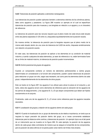 CPE INEN 003 1989 
4.8.9 Tolerancias de posición aplicados a elementos rectangulares. 
Las tolerancias de posición pueden aplicarse también a elementos distintos de los cilíndricos planos, 
tales como agujeros y pasadores. La figura 286 muestra un ejemplo en el cual se especifican 
tolerancias de posición para dos muescas y una lengüeta en relación a un agujero y a un chavetero 
de referencia. 
La tolerancia de posición para las ranuras requiere que el plano medio de cada ranura esté situado 
entre dos planos separados 0,125 entre sí y dispuestos equidistantemente de la posición exacta. 
De manera similar, la tolerancia de posición para la lengüeta requiere que el plano medio de la 
misma esté situado dentro de una zona de tolerancia de 0,025 de ancho, dispuesta simétricamente 
con relación a la posición exacta. 
En este caso, las tolerancias de posición se aplican a los elementos en su condición de material 
máximo y cuando cualquiera de estos elementos, ya sean de referencia o no, están terminados fuera 
de su límite de material máximo, la tolerancia de posición puede incrementarse. 
-103- 1980-0001 
4.8.10 Control posicional de grupos de agujeros. 
Cuando un componente contiene un número de elementos pertenecientes a ciertos grupos 
determinados en consideración a la función del componente, pueden usarse tolerancias de posición 
para relacionar un grupo con otro, según sea necesario, así como para los elementos dentro de cada 
grupo, independientemente de los elementos de otros grupos. 
Esto se ilustra en la figura 287; los agujeros A se utilizan para ubicar la pieza en el conjunto y, por 
tanto, estos dos agujeros sirven como elementos de referencia para la ubicación de los agujeros de 
los pernos de aseguramiento, y los agujeros B, C y D que alojan componentes que deben ser fijados 
exactamente en el conjunto. . 
Finalmente, cada uno de los agujeros B, C y D sirven como referencia para los agujeros roscados 
asociados. 
4.8.11 Localización de grupos y relación de los agujeros dentro de cada grupo. 
4.8.11.1 Cuando la localización de un grupo de elementos es de relativa importancia, en tanto que se 
requiere la mayor precisión de posición dentro del grupo, es a veces conveniente establecer 
tolerancias para la distancia entre centros y tolerancias de posición. Un ejemplo típico es el del panel 
de un instrumento que se muestra en la figura 288. En este ejemplo, la posición de los agujeros 
dentro de cada grupo debe controlarse de manera que se asegure el ensamble de los componentes, 
pero la posición de estos últimos en el panel puede variar dentro de límites más amplios. 
 