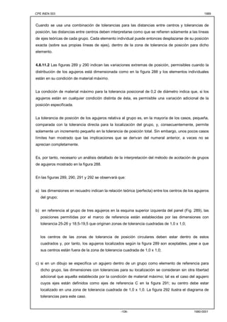 CPE INEN 003 1989 
Cuando se usa una combinación de tolerancias para las distancias entre centros y tolerancias de 
posición, las distancias entre centros deben interpretarse como que se refieren solamente a las líneas 
de ejes teóricas de cada grupo. Cada elemento individual puede entonces desplazarse de su posición 
exacta (sobre sus propias líneas de ejes), dentro de la zona de tolerancia de posición para dicho 
elemento. 
4.8.11.2 Las figuras 289 y 290 indican las variaciones extremas de posición, permisibles cuando la 
distribución de los agujeros está dimensionada como en la figura 288 y los elementos individuales 
están en su condición de material máximo. 
La condición de material máximo para la tolerancia posicional de 0,2 de diámetro indica que, si los 
agujeros están en cualquier condición distinta de ésta, es permisible una variación adicional de la 
posición especificada. 
La tolerancia de posición de los agujeros relativa al grupo es, en la mayoría de los casos, pequeña, 
comparada con la tolerancia directa para la localización del grupo, y, consecuentemente, permite 
solamente un incremento pequeño en la tolerancia de posición total. Sin embargo, unos pocos casos 
límites han mostrado que las implicaciones que se derivan del numeral anterior, a veces no se 
aprecian completamente. 
Es, por tanto, necesario un análisis detallado de la interpretación del método de acotación de grupos 
de agujeros mostrado en la figura 288. 
En las figuras 289, 290, 291 y 292 se observará que: 
a) las dimensiones en recuadro indican la relación teórica (perfecta) entre los centros de los agujeros 
del grupo; 
b) en referencia al grupo de tres agujeros en la esquina superior izquierda del panel (Fig. 289), las 
posiciones permitidas por el marco de referencia están establecidas por las dimensiones con 
tolerancia 25-26 y 18,5-19,5 que originan zonas de tolerancia cuadradas de 1,0 x 1,0; 
los centros de las zonas de tolerancia de posición circulares deben estar dentro de estos 
cuadrados y, por tanto, los agujeros localizados según la figura 289 son aceptables, pese a que 
sus centros están fuera de la zona de tolerancia cuadrada de 1,0 x 1,0; 
c) si en un dibujo se especifica un agujero dentro de un grupo como elemento de referencia para 
dicho grupo, las dimensiones con tolerancias para su localización se consideran sin otra libertad 
adicional que aquella establecida por la condición de material máximo; tal es el caso del agujero 
cuyos ejes están definidos como ejes de referencia C en la figura 291; su centro debe estar 
localizado en una zona de tolerancia cuadrada de 1,0 x 1,0. La figura 292 ilustra el diagrama de 
tolerancias para este caso. 
-106- 1980-0001 
 