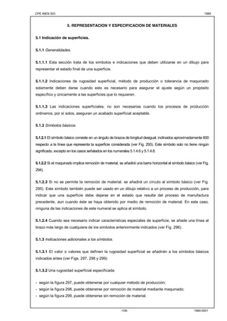 CPE INEN 003 1989 
5. REPRESENTACION Y ESPECIFICACION DE MATERIALES 
-109- 1980-0001 
5.1 Indicación de superficies. 
5.1.1 Generalidades. 
5.1.1.1 Esta sección trata de los símbolos e indicaciones que deben utilizarse en un dibujo para 
representar el estado final de una superficie. 
5.1.1.2 Indicaciones de rugosidad superficial, método de producción o tolerancia de maquinado 
solamente deben darse cuando esto es necesario para asegurar el ajuste según un propósito 
específico y únicamente a las superficies que lo requieren. 
5.1.1.3 Las indicaciones superficiales; no son necesarias cuando los procesos de producción 
ordinarios, por sí solos, aseguran un acabado superficial aceptable. 
5.1.2 Símbolos básicos. 
5.1.2.1 El símbolo básico consiste en un ángulo de brazos de longitud desigual, inclinados aproximadamente 600 
respecto a la línea que representa la superficie considerada (ver Fig. 293). Este símbolo solo no tiene ningún 
significado, excepto en los casos señalados en los numerales 5.1.4.6 y 5.1.4.8. 
5.1.2.2 Si el maquinado implica remoción de material, se añadirá una barra horizontal al símbolo básico (ver Fig. 
294). 
5.1.2.3 Si no se permite la remoción de material, se añadirá un círculo al símbolo básico (ver Fig. 
295). Este símbolo también puede ser usado en un dibujo relativo a un proceso de producción, para 
indicar que una superficie debe dejarse en el estado que resulta del proceso de manufactura 
precedente, aun cuando éste se haya obtenido por medio de remoción de material. En este caso, 
ninguna de las indicaciones de este numeral se aplica al símbolo. 
5.1.2.4 Cuando sea necesario indicar características especiales de superficie, se añade una línea al 
brazo más largo de cualquiera de los símbolos anteriormente indicados (ver Fig. 296). 
5.1.3 Indicaciones adicionales a los símbolos. 
5.1.3.1 El valor o valores que definen la rugosidad superficial se añadirán a los símbolos básicos 
indicados antes (ver Figs. 297, 298 y 299). 
5.1.3.2 Una rugosidad superficial especificada: 
- según la figura 297, puede obtenerse por cualquier método de producción; 
- según la figura 298, puede obtenerse por remoción de material mediante maquinado; 
- según la figura 299, puede obtenerse sin remoción de material. 
 