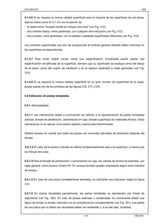 CPE INEN 003 1989 
5.1.4.6 Si se requiere la misma calidad superficial para la mayoría de las superficies de una pieza, 
ésta se indica como en 5.1.4.5 con la adición de: 
- la observación "excepto donde se indique otra cosa" (ver Fig. 312); 
- otro símbolo básico, entre paréntesis, con cualquier otra indicación (ver Fig. 313); 
- otro símbolo, entre paréntesis, con la calidad o calidades superficiales diferentes (ver Fig. 314). 
Los símbolos superficiales que son las excepciones al símbolo general utilizado deben indicarse en 
las superficies correspondientes. 
5.1.4.7 Para evitar repetir varias veces una especificación complicada puede usarse una 
especificación simplificada de la superficie, siempre que su significado se explique cerca del dibujo 
de la pieza, cerca del cuadro de rotulación o en el espacio destinado a notas generales (ver Fig. 
315). 
5.1.4.8 Si se requiere la misma calidad superficial en un gran número de superficies de la pieza, 
puede usarse uno de los símbolos de las figuras 316, 317 o 318. 
-116- 1980-0001 
5.2 Indicación de piezas templadas. 
5.2.1 Generalidades. 
5.2.1.1 Las indicaciones dadas a continuación se refieren a la representación de partes templadas 
(temple, temple de penetración, cementación en caja, temple superficial) de materiales férreos. Estas 
indicaciones no se aplican a los aceros rápidos y aceros para herramientas. 
Deberá tenerse en cuenta que todas las piezas son revenidas (aliviadas de tensiones) después del 
temple. 
5.2.1.2 El valor de la dureza indicada se refiere fundamentalmente solo a la superficie, a menos que 
se indique otra cosa. 
5.2.1.3 Para el temple de penetración o cementación en caja, los valores de dureza se expresan, por 
regla general, como dureza Vickers HV 10, aunque también pueden expresarse según otros métodos 
de ensayo. 
5.2.1.4 En caso de una pieza completamente templada, es suficiente una indicación según la figura 
319. 
5.2.1.5 En piezas templadas parcialmente, las partes templadas se representan por líneas de 
segmentos (ver Fig. 320). En caso de piezas extensas o complicadas' es conveniente añadir una 
figura de temple (a escala reducida) con la caracterización correspondiente (ver Fig. 321). Las partes 
de una pieza que no deben ser templadas deben ser señaladas y, si es del caso, acotadas. 
 