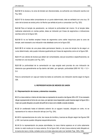 CPE INEN 003 1989 
5.2.1.6 Si la dureza y la zona de temple son discrecionales, es suficiente una indicación escrita (ver 
Fig. 322). 
5.2.1.7 Si la dureza debe comprobarse en un punto determinado, éste se señalará con una cruz. El 
valor de la dureza se anota junto a la flecha que señala el punto a comprobar (ver Fig. 323). 
5.2.1.8 Para el temple de penetración, se indicará la profundidad del mismo. Si el temple debe 
realizarse solamente en ciertas partes, éstas se indicarán por líneas de segmentos e indicaciones 
escritas como en la figura 324. 
5.2.1.9 Si no es factible emplear líneas de segmentos como señal inequívoca para la zona de 
temple, será necesario una indicación más detallada como en la figura 325. 
5.2.1.10 Si el núcleo de una pieza debe permanecer blando y la zona de temple ha de seguir un 
curso determinado, esto puede indicarse igualmente por líneas de segmentos como en la figura 326. 
5.2.1.11 Los valores de dureza que deben ser comprobados, sea por acuerdos o especificaciones, se 
inscriben en una recuadro (ver Fig. 327). 
5.2.1.12 La profundidad de la cementación en caja exigida será provista de una indicación de 
tolerancia que generalmente se fija dentro del taller, por ejemplo: profundidad (600 HV 10) = 1,0 + 
0,4. 
Para la cementación en caja por todos los lados es suficiente una indicación escrita según la figura 
328. 
6. REPRESENTACION DE MEDIOS DE UNION 
6.1 Representación de roscas y elementos roscados. 
6.1.1 La rosca externa e interna de toda clase se representa de acuerdo a las figuras 329 a 337. Si es necesario 
dibujar expresamente la forma de una rosca, por ejemplo rosca trapezoidal, puede hacerse según la figura 332 o 
mejor aún puede dibujarse una parte del perfil de la rosca como detalle a escala ampliada. 
6.1.2 Un avellanado hasta el diámetro exterior de un agujero roscado, dibujado en corte, no se 
representa en la vista en dirección del eje (ver Fig. 334). 
6.1.3 En representaciones de corte, las roscas de tornillos y tuercas se dibujan según las figuras 338 
y 339. Las tuercas pueden dibujarse esquemáticamente. 
6.1.4 En la representación de piezas atornilladas, la rosca interna aparece en el corte solamente 
donde no está oculta por la rosca externa. En la figura 340, el tubo (rosca externa) está dibujado en 
la tuerca de racor y brida, cortada como si el tubo estuviera solo (ver también Figs. 338 y 339). 
-117- 1980-0001 
 