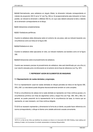 CPE INEN 003 1989 
6.2.4.5 Normalmente, para soldadura en ángulo (filete), la dimensión indicada correspondiente al 
método de proyección ISO E es la "a" (ver Fig. 354 a). Si excepcionalmente esta indicación no fuera 
posible, se indicará la dimensión z (Método ISO A), en cuyo caso deberá colocarse la letra z delante 
de la dimensión correspondiente en el dibujo. 
-138- 1980-0001 
6.2.5 Indicaciones complementarias. 
6.2.5.1 Soldaduras periféricas. 
Cuando la soldadura debe efectuarse sobre el contorno de una pieza, esto se indicará trazando una 
circunferencia como se indica en la figura 355. 
6.2.5.2 Soldadura en obra. 
Cuando la soldadura debe ejecutarse en obra, se indicará mediante una bandera como en la figura 
356. 
6.2.5.3 Indicaciones sobre el procedimiento de soldadura. 
Cuando sea necesario precisar el procedimiento de soldadura, éste será identificado por una cifra (n) 
(ver nota 8) colocada junto a la bifurcación en el extremo de la línea de referencia (ver Fig. 357). 
7. REPRESENT ACION DE ELEMENTOS DE MAQUINAS 
7.1 Representación de ruedas dentadas y engranajes. 
7.1.1 La representación usual de ruedas dentadas en dibujos parciales se indica en las figuras 358, 
359 y 360. La vista lateral puede dibujarse discrecionalmente también en corte completo. 
7.1.2 La circunferencia de cabeza de la rueda dentada se representa con línea continua gruesa y la 
circunferencia primitiva con línea de segmentos cortos y largos fina (ver Figs. 358, 359 y 360). En 
general, se puede prescindir de la representación de la circunferencia de base, la misma que se 
representa, en caso necesario, con línea continua delgada. 
7.1.3 Si es necesario representar y dimensionar la forma de un diente, se puede hacer referencia a la 
norma correspondiente, o dibujar el diente como detalle adicional a escala conveniente. 
_____________ 
NOTA 8. La lista de las cifras que identifican los procesos se indican en el documento ISO 4063 Welding, braze welding and 
soldering of metals. List of processes; for simbolic representation on drawings bilingual edition. 
 