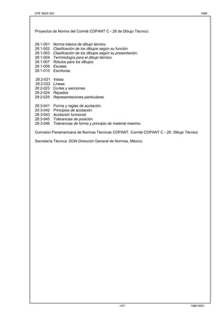 CPE INEN 003 1989 
Proyectos de Norma del Comité COPANT C - 28 de Dibujo Técnico: 
28:1-001 Norma básica de dibujo técnico. 
28:1-002 Clasificación de los dibujos según su función. 
28:1-003 Clasificación de los dibujos según su presentación. 
28:1-004 Terminología para el dibujo técnico. 
28:1-007 Rótulos para los dibujos. 
28:1-009 Escalas. 
28:1-010 Escrituras. 
28:2-021 Vistas. 
28:2-022 Líneas. 
28:2-023 Cortes y secciones. 
28:2-024 Rayados. 
28:2-025 Representaciones particulares. 
28:3-041 Forma y reglas de acotación. 
20:3-042 Principios de acotación. 
28:3-043 Acotación funcional. 
28:3-045 Tolerancias de posición. 
28:3-046 Tolerancias de forma y principio de material máximo. 
Comisión Panamericana de Normas Técnicas COPANT. Comité COPANT C - 28: Dibujo Técnico 
Secretaría Técnica: DGN Dirección General de Normas, México. 
-147- 1980-0001 

