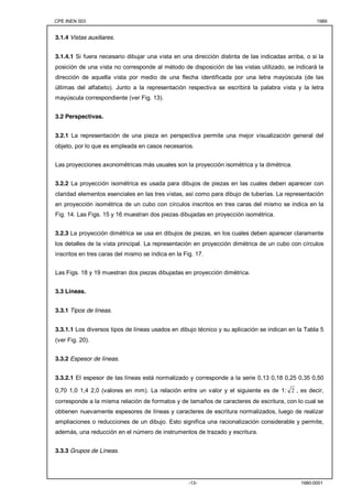 CPE INEN 003 1989 
-13- 1980-0001 
3.1.4 Vistas auxiliares. 
3.1.4.1 Si fuera necesario dibujar una vista en una dirección distinta de las indicadas arriba, o si la 
posición de una vista no corresponde al método de disposición de las vistas utilizado, se indicará la 
dirección de aquella vista por medio de una flecha identificada por una letra mayúscula (de las 
últimas del alfabeto). Junto a la representación respectiva se escribirá la palabra vista y la letra 
mayúscula correspondiente (ver Fig. 13). 
3.2 Perspectivas. 
3.2.1 La representación de una pieza en perspectiva permite una mejor visualización general del 
objeto, por lo que es empleada en casos necesarios. 
Las proyecciones axonométricas más usuales son la proyección isométrica y la dimétrica. 
3.2.2 La proyección isométrica es usada para dibujos de piezas en las cuales deben aparecer con 
claridad elementos esenciales en las tres vistas, así como para dibujo de tuberías. La representación 
en proyección isométrica de un cubo con círculos inscritos en tres caras del mismo se indica en la 
Fig. 14. Las Figs. 15 y 16 muestran dos piezas dibujadas en proyección isométrica. 
3.2.3 La proyección dimétrica se usa en dibujos de piezas, en los cuales deben aparecer claramente 
los detalles de la vista principal. La representación en proyección dimétrica de un cubo con círculos 
inscritos en tres caras del mismo se indica en la Fig. 17. 
Las Figs. 18 y 19 muestran dos piezas dibujadas en proyección dimétrica. 
3.3 Líneas. 
3.3.1 Tipos de líneas. 
3.3.1.1 Los diversos tipos de líneas usados en dibujo técnico y su aplicación se indican en la Tabla 5 
(ver Fig. 20). 
3.3.2 Espesor de líneas. 
3.3.2.1 El espesor de las líneas está normalizado y corresponde a la serie 0,13 0,18 0,25 0,35 0,50 
0,70 1,0 1,4 2,0 (valores en mm). La relación entre un valor y el siguiente es de 1: 2 , es decir, 
corresponde a la misma relación de formatos y de tamaños de caracteres de escritura, con lo cual se 
obtienen nuevamente espesores de líneas y caracteres de escritura normalizados, luego de realizar 
ampliaciones o reducciones de un dibujo. Esto significa una racionalización considerable y permite, 
además, una reducción en el número de instrumentos de trazado y escritura. 
3.3.3 Grupos de Líneas. 
 
