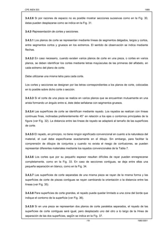 CPE INEN 003 1989 
3.4.2.6 Si por razones de espacio no es posible mostrar secciones sucesivas como en la Fig. 30, 
éstas pueden desplazarse como se indica en la Fig. 31. 
-19- 1980-0001 
3.4.3 Representación de cortes y secciones. 
3.4.3.1 Los planos de corte se representan mediante líneas de segmentos delgados, largos y cortos, 
entre segmentos cortos y gruesos en los extremos. El sentido de observación se indica mediante 
flechas. 
3.4.3.2 En caso necesario, cuando existen varios planos de corte en una pieza, o cortes en varios 
planos, se deben identificar los cortes mediante letras mayúsculas de las primeras del alfabeto, en 
cada extremo del plano de corte. 
Debe utilizarse una misma letra para cada corte. 
Los cortes y secciones se designan por las letras correspondientes a los planos de corte, colocadas 
en lo posible sobre dicho corte o sección. 
3.4.3.3 Si el corte de una pieza se realiza en varios planos que se encuentran mutuamente en una 
arista formando un ángulo entre si, éste debe señalarse con segmentos gruesos. 
3.4.3.4 Las superficies de corte se identifican mediante rayado. Los rayados se realizan con líneas 
continuas finas, inclinadas preferentemente 45° en relación a los ejes o contornos principales de la 
figura (ver Fig. 32). La distancia entre las líneas de rayado se adaptará al tamaño de las superficies 
de corte. 
3.4.3.5 El rayado, en principio, no tiene ningún significado convencional en cuanto a la naturaleza del 
material, el cual debe especificarse exactamente en el dibujo. Sin embargo, para facilitar la 
comprensión de dibujos de conjuntos y cuando no exista el riesgo de confusiones, se pueden 
representar diferentes materiales mediante los rayados convencionales de la Tabla 7. 
3.4.3.6 Los cortes que por su pequeño espesor resultan difíciles de rayar pueden ennegrecerse 
completamente, como en la Fig. 33. En caso de secciones contiguas, se deja entre ellas una 
pequeña separación en blanco, como en la Fig. 34. 
3.4.3.7 Las superficies de corte separadas de una misma pieza se rayan de la misma forma y las 
superficies de corte de piezas contiguas se rayan cambiando la orientación o la distancia entre las 
líneas (ver Fig. 35). 
3.4.3.8 Para superficies de corte grandes, el rayado puede quedar limitado a una zona del borde que 
indique el contorno de la superficie (ver Fig. 36). 
3.4.3.9 Si en una pieza se representan dos planos de corte paralelos separados, el rayado de las 
superficies de corte contiguas será igual, pero desplazado uno del otro a lo largo de la Hnea de 
separación de las dos superficies, segÚn se indica en la Fig. 37. 
 