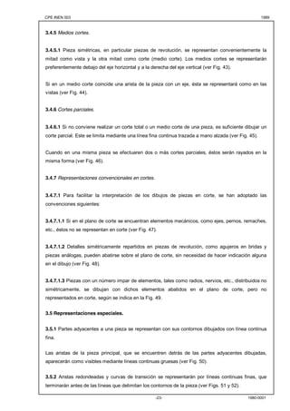 CPE INEN 003 1989 
-23- 1980-0001 
3.4.5 Medios cortes. 
3.4.5.1 Pieza simétricas, en particular piezas de revolución, se representan convenientemente la 
mitad como vista y la otra mitad como corte (medio corte). Los medios cortes se representarán 
preferentemente debajo del eje horizontal y a la derecha del eje vertical (ver Fig. 43). 
Si en un medio corte coincide una arista de la pieza con un eje, ésta se representará como en las 
vistas (ver Fig. 44). 
3.4.6 Cortes parciales. 
3.4.6.1 Si no conviene realizar un corte total o un medio corte de una pieza, es suficiente dibujar un 
corte parcial. Este se limita mediante una línea fina continua trazada a mano alzada (ver Fig. 45). 
Cuando en una misma pieza se efectuaren dos o más cortes parciales, éstos serán rayados en la 
misma forma (ver Fig. 46). 
3.4.7 Representaciones convencionales en cortes. 
3.4.7.1 Para facilitar la interpretación de los dibujos de piezas en corte, se han adoptado las 
convenciones siguientes: 
3.4.7.1.1 Si en el plano de corte se encuentran elementos mecánicos, como ejes, pernos, remaches, 
etc., éstos no se representan en corte (ver Fig. 47). 
3.4.7.1.2 Detalles simétricamente repartidos en piezas de revolución, como agujeros en bridas y 
piezas análogas, pueden abatirse sobre el plano de corte, sin necesidad de hacer indicación alguna 
en el dibujo (ver Fig. 48). 
3.4.7.1.3 Piezas con un número impar de elementos, tales como radios, nervios, etc., distribuidos no 
simétricamente, se dibujan con dichos elementos abatidos en el plano de corte, pero no 
representados en corte, según se indica en la Fig. 49. 
3.5 Representaciones especiales. 
3.5.1 Partes adyacentes a una pieza se representan con sus contornos dibujados con línea continua 
fina. 
Las aristas de la pieza principal, que se encuentren detrás de las partes adyacentes dibujadas, 
aparecerán como visibles mediante líneas continuas gruesas (ver Fig. 50). 
3.5.2 Aristas redondeadas y curvas de transición se representarán por líneas continuas finas, que 
terminarán antes de las líneas que delimitan los contornos de la pieza (ver Figs. 51 y 52). 
 