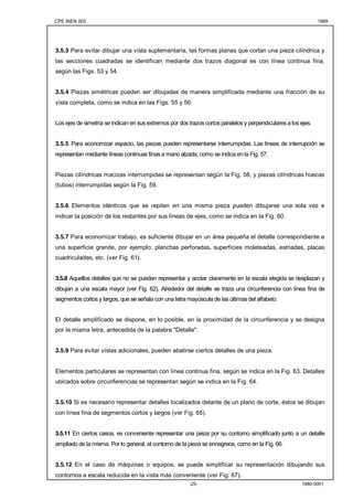 CPE INEN 003 1989 
3.5.3 Para evitar dibujar una vista suplementaria, las formas planas que cortan una pieza cilíndrica y 
las secciones cuadradas se identifican mediante dos trazos diagonal es con línea continua fina, 
según las Figs. 53 y 54. 
3.5.4 Piezas simétricas pueden ser dibujadas de manera simplificada mediante una fracción de su 
vista completa, como se indica en las Figs. 55 y 56. 
Los ejes de simetría se indican en sus extremos por dos trazos cortos paralelos y perpendiculares a los ejes. 
3.5.5 Para economizar espacio, las piezas pueden representarse interrumpidas. Las líneas de interrupción se 
representan mediante líneas continuas finas a mano alzada, como se indica en la Fig. 57. 
Piezas cilíndricas macizas interrumpidas se representan según la Fig. 58, y piezas cilíndricas huecas 
(tubos) interrumpidas según la Fig. 59. 
3.5.6 Elementos idénticos que se repiten en una misma pieza pueden dibujarse una sola vez e 
indicar la posición de los restantes por sus líneas de ejes, como se indica en la Fig. 60. 
3.5.7 Para economizar trabajo, es suficiente dibujar en un área pequeña el detalle correspondiente a 
una superficie grande, por ejemplo: planchas perforadas, superficies moleteadas, estriadas, placas 
cuadriculadas, etc. (ver Fig. 61). 
3.5.8 Aquellos detalles que no se puedan representar y acotar claramente en la escala elegida se desplazan y 
dibujan a una escala mayor (ver Fig. 62). Alrededor del detalle se traza una circunferencia con línea fina de 
segmentos cortos y largos, que se señala con una letra mayúscula de las últimas del alfabeto. 
El detalle amplificado se dispone, en lo posible, en la proximidad de la circunferencia y se designa 
por la misma letra, antecedida de la palabra "Detalle". 
3.5.9 Para evitar vistas adicionales, pueden abatirse ciertos detalles de una pieza. 
Elementos particulares se representan con línea continua fina, según se indica en la Fig. 63. Detalles 
ubicados sobre circunferencias se representan según se indica en la Fig. 64. 
3.5.10 Si es necesario representar detalles localizados delante de un plano de corte, éstos se dibujan 
con línea fina de segmentos cortos y largos (ver Fig. 65). 
3.5.11 En ciertos casos, es conveniente representar una pieza por su contorno simplificado junto a un detalle 
ampliado de la misma. Por lo general, el contorno de la pieza se ennegrece, como en la Fig. 66. 
3.5.12 En el caso de máquinas o equipos, se puede simplificar su representación dibujando sus 
contornos a escala reducida en la vista más conveniente (ver Fig. 67). 
-25- 1980-0001 
 