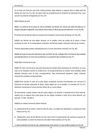 CPE INEN 003 1989 
Si se traza una línea de cota entre aristas gruesas, debe dejarse un espacio libre en éstas para las 
flechas de cota (ver Fig. 84). De igual modo se procederá para la acotación de planchas finas, cuya 
sección se presenta ennegrecida (ver Fig. 87). 
-33- 1980-0001 
4.2.4 Flechas de cota. 
4.2.4.1 Los extremos de las líneas de cota se señalarán con flechas, las mismas que están formadas por un 
triángulo isósceles ennegrecido, cuya relación entre la base y la altura será aproximadamente 1:4 (ver Fig. 88). 
El tamaño de las flechas debe ser proporcional al espesor de las líneas del dibujo (ver Fig. 89). 
4.2.4.2 Las flechas de cota deben situarse, en lo posible, entre las aristas de la pieza o líneas 
auxiliares de cota. Si no existe espacio suficiente, las flechas pueden colocarse fuera de las mismas. 
Flechas adyacentes pueden reemplazarse por un punto claramente marcado (ver Fig. 90). 
4.2.4.3 Las líneas de cota para radios llevan sólo una flecha de cota. Análogamente, las líneas de cota acortadas 
para diámetros llevan en el arco de circunferencia o su proyección sólo una flecha (ver Fig. 77). 
4.2.5 Valor nominal de la cota. 
4.2.5.1 El valor nominal de la cota para dimensiones lineales debe expresarse en milímetros, en cuyo 
caso no es necesario escribir la unidad (mm). Si excepcionalmente se utilizan otras unidades, éstas 
deberán indicarse junto al valor correspondiente. Para dimensiones angulares, deben indicarse 
siempre las unidades correspondientes. 
4.2.5.2 Para escribir el valor de la cota deben emplearse números normalizados (ver numeral 2.5 
Escritura) de tamaño adecuado al dibujo. Estos deben ser, en lo posible, no menores de 3,5 mm, 
debiendo mantenerse el mismo tamaño dentro de un mismo dibujo. 
Se recomienda, cuando existen más de cuatro dígitos a la derecha o izquierda de la coma decimal, 
separar por un espacio libre cada grupo de tres dígitos contados a partir de la coma decimal, por 
ejemplo: 12 500; 125,000 5. 
4.2.5.3 Los valores numéricos deben situarse: 
a) preferentemente al medio y sobre la línea de cota, y no deben ser separados o cruzados por otras 
líneas (ver Fig. 91); 
b) desplazados cerca de las flechas de cota, para evitar la superposición de números en grupos de 
cotas paralelas o cuando las líneas de cota están interrumpidas (ver Fig. 92); 
c) sobre la extensión de la línea de cota y preferentemente al Iado derecho, en caso de falta de espacio (ver Fig. 93). 
 