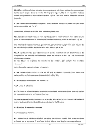 CPE INEN 003 1989 
4.2.5.4 Para facilitar su lectura, todos los números y datos de cota deben anotarse de modo que sean 
legibles desde abajo o desde la derecha del dibujo (ver Figs. 94, 95). Si son inevitables medidas 
lineales o angulares en los espacios rayados de las Figs. 94 Y 95, éstas deberán ser legibles desde la 
izquierda. 
4.2.5.5 Valores de dimensiones no dibujadas a escala deben ser subrayados (ver Fig. 96), pero no en 
partes interrumpidas (ver Fig. 97). 
Dimensiones auxiliares se escriben entre paréntesis (ver Fig. 98). 
4.2.5.6 Las dimensiones teóricas, es decir, aquellas que sirven para localizar un plano teórico en una 
pieza, se identifican en el dibujo inscribiendo su valor en un recuadro, como se indica en la Fig. 99. 
Una dimensión teórica se materializa, generalmente, por un calibre cuya precisión en la mayoría de 
los casos es muy superior a la precisión de la pieza sobre la que se usa. 
4.2.5.7 Aquellas medidas que deben tenerse en cuenta, particularmente en determinaciones de 
comprobación, se señalarán encuadrándolas según se indica en la Fig. 100. Son inadmisibles 
círculos para encuadrar. 
En los dibujos se explicará la importancia del símbolo, por ejemplo; "las medidas 
-34- 1980-0001 
serán observadas especialmente por el inspector". 
4.2.5.8 Valores numéricos como 6, 9, 66, 68, 89, 98 y 99, llevarán a continuación un punto, para 
evitar posibles confusiones a causa de su posición (ver Fig. 101). 
4.2.6 Tolerancias dimensionales (ver numeral 4.5). 
4.2.7 Líneas de referencia. 
4.2.7.1 Líneas de referencia usadas para indicar dimensiones, números de piezas, notas, etc. deben 
ser trazadas oblicuamente con línea continua fina. 
Las líneas de referencia llevarán en su extremo una flecha cuando terminen en el contorno de la pieza o en una línea de 
cota, y un punto cuando terminen dentro del contorno de la pieza (ver Fig. 102 a, b, c). 
4.3 Acotación de elementos comunes. 
4.3.1 Acotación de diámetros. 
4.3.1.1 Las cotas de diámetros deberán ir precedidas del símbolo φ, cuando éstas no son evidentes 
en la vista que se representa. El tamaño del símbolo debe ser igual al de los números empleados. 
 
