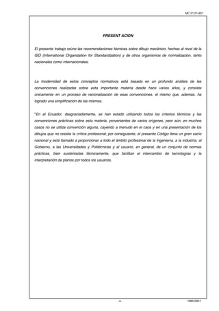 MC 01.01-601 
PRESENT ACION 
El presente trabajo reúne las recomendaciones técnicas sobre dibujo mecánico, hechas al nivel de la 
ISO (International Organization for Standardization) y de otros organismos de normalización, tanto 
nacionales como internacionales. 
La modernidad de estos conceptos normativos está basada en un profundo análisis de las 
convenciones realizadas sobre esta importante materia desde hace varios años, y consiste 
únicamente en un proceso de racionalización de esas convenciones, el mismo que, además, ha 
logrado una simplificación de las mismas. 
"En el Ecuador, desgraciadamente, se han estado utilizando todos los criterios técnicos y las 
convenciones prácticas sobre esta materia, provenientes de varios orígenes, peor aún, en muchos 
casos no se utiliza convención alguna, cayendo a menudo en el caos y en una presentación de los 
dibujos que no resiste la crítica profesional; por consiguiente, el presente Código llena un gran vacío 
nacional y está llamado a proporcionar a todo el ámbito profesional de la Ingeniería, a la industria, al 
Gobierno, a las Universidades y Politécnicas y al usuario, en general, de un conjunto de normas 
prácticas, bien sustentadas técnicamente, que facilitan el intercambio de tecnologías y la 
interpretación de planos por todos los usuarios. 
-ii- 1980-0001 
 