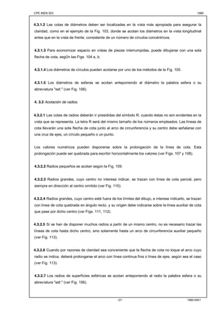 CPE INEN 003 1989 
4.3.1.2 Las cotas de diámetros deben ser localizadas en la vista más apropiada para asegurar la 
claridad, como en el ejemplo de la Fig. 103, donde se acotan los diámetros en la vista longitudinal 
antes que en la vista de frente, consistente de un número de círculos concéntricos. 
4.3.1.3 Para economizar espacio en vistas de piezas interrumpidas, puede dibujarse con una sola 
flecha de cota, segÚn las Figs. 104 a, b. 
4.3.1.4 Los diámetros de círculos pueden acotarse por uno de los métodos de la Fig. 105. 
4.3.1.5 Los diámetros de esferas se acotan anteponiendo al diámetro la palabra esfera o su 
abreviatura "esf." (ver Fig. 106). 
-37- 1980-0001 
4. 3.2 Acotación de radios. 
4.3.2.1 Las cotas de radios deberán ir presididas del símbolo R, cuando éstas no son evidentes en la 
vista que se representa. La letra R será del mismo tamaño de los números empleados. Las líneas de 
cota llevarán una sola flecha de cota junto al arco de circunferencia y su centro debe señalarse con 
una cruz de ejes, un círculo pequeño o un punto. 
Los valores numéricos pueden disponerse sobre la prolongación de la línea de cota. Esta 
prolongación puede ser quebrada para escribir horizontalmente los valores (ver Figs. 107 y 108). 
4.3.2.2 Radios pequeños se acotan según la Fig. 109. 
4.3.2.3 Radios grandes, cuyo centro no interesa indicar, se trazan con línea de cota parcial, pero 
siempre en dirección al centro omitido (ver Fig. 110). 
4.3.2.4 Radios grandes, cuyo centro esté fuera de los límites del dibujo, e interese indicarlo, se trazan 
con línea de cota quebrada en ángulo recto, y su origen debe indicarse sobre la línea auxiliar de cota 
que pase por dicho centro (ver Figs. 111, 112). 
4.3.2.5 Si se han de disponer muchos radios a partir de un mismo centro, no es necesario trazar las 
líneas de cota hasta dicho centro, sino solamente hasta un arco de circunferencia auxiliar pequeño 
(ver Fig. 113). 
4.3.2.6 Cuando por razones de claridad sea conveniente que la flecha de cota no toque el arco cuyo 
radio se indica, deberá prolongarse el arco con línea continua fina o línea de ejes, según sea el caso 
(ver Fig. 113). 
4.3.2.7 Los radios de superficies esféricas se acotan anteponiendo al radio la palabra esfera o su 
abreviatura "esf." (ver Fig. 106). 
 