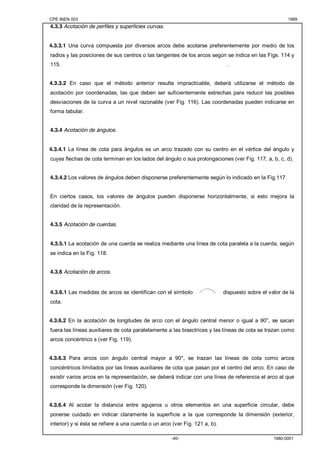 CPE INEN 003 1989 
-40- 1980-0001 
4.3.3 Acotación de perfiles y superficies curvas. 
4.3.3.1 Una curva compuesta por diversos arcos debe acotarse preferentemente por medio de los 
radios y las posiciones de sus centros o las tangentes de los arcos según se indica en las Figs. 114 y 
115. . 
4.3.3.2 En caso que el método anterior resulte impracticable, deberá utilizarse el método de 
acotación por coordenadas, las que deben ser suficientemente estrechas para reducir las posibles 
desviaciones de la curva a un nivel razonable (ver Fig. 116). Las coordenadas pueden indicarse en 
forma tabular. 
4.3.4 Acotación de ángulos. 
4.3.4.1 La línea de cota para ángulos es un arco trazado con su centro en el vértice del ángulo y 
cuyas flechas de cota terminan en los lados del ángulo o sus prolongaciones (ver Fig. 117, a, b, c, d). 
4.3.4.2 Los valores de ángulos deben disponerse preferentemente según lo indicado en la Fig.117. 
En ciertos casos, los valores de ángulos pueden disponerse horizontalmente, si esto mejora la 
claridad de la representación. 
4.3.5 Acotación de cuerdas. 
4.3.5.1 La acotación de una cuerda se realiza mediante una línea de cota paralela a la cuerda, según 
se indica en la Fig. 118. 
4.3.6 Acotación de arcos. 
4.3.6.1 Las medidas de arcos se identifican con el símbolo dispuesto sobre el valor de la 
cota. 
4.3.6.2 En la acotación de longitudes de arco con el ángulo central menor o igual a 90°, se sacan 
fuera las líneas auxiliares de cota paralelamente a las bisectrices y las líneas de cota se trazan como 
arcos concéntrico s (ver Fig. 119). 
4.3.6.3 Para arcos con ángulo central mayor a 90°, se trazan las líneas de cota como arcos 
concéntricos limitados por las líneas auxiliares de cota que pasan por el centro del arco. En caso de 
existir varios arcos en la representación, se deberá indicar con una línea de referencia el arco al que 
corresponde la dimensión (ver Fig. 120). 
4.3.6.4 Al acotar la distancia entre agujeros u otros elementos en una superficie circular, debe 
ponerse cuidado en indicar claramente la superficie a la que corresponde la dimensión (exterior, 
interior) y si ésta se refiere a una cuerda o un arco (ver Fig. 121 a, b). 
 