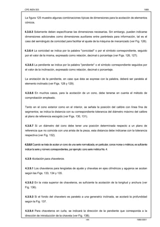 CPE INEN 003 1989 
La figura 125 muestra algunas combinaciones típicas de dimensiones para la acotación de elementos 
cónicos. 
4.3.8.3 Solamente deben especificarse las dimensiones necesarias. Sin embargo, pueden indicarse 
dimensiones adicionales como dimensiones auxiliares entre paréntesis para información, tal es el 
caso del semiángulo de conicidad para facilitar el ajuste de la máquina de mecanizado (ver Fig. 126). 
4.3.8.4 La conicidad se indica por la palabra "conicidad" o por el símbolo correspondiente, seguido 
por el valor de la misma, expresado como relación, decimal o porcentaje (ver Figs. 126, 127). 
4.3.8.5 La pendiente se indica por la palabra "pendiente" o el símbolo correspondiente seguidos por 
el valor de la inclinación, expresado como relación, decimal o porcentaje. 
La anotación de la pendiente, en caso que ésta se exprese con la palabra, deberá ser paralela al 
elemento inclinado (ver Figs. 128 y 129). 
4.3.8.6 En muchos casos, para la acotación de un cono, debe tenerse en cuenta el método de 
comprobación empleado. 
Tanto en el cono exterior como en el interior, se señala la posición del calibre con línea fina de 
segmentos; se indica la distancia con su correspondiente tolerancia del diámetro máximo del calibre 
al plano de referencia escogido (ver Figs. 130, 131). 
4.3.8.7 Si un diámetro del cono debe tener una posición determinada respecto a un plano de 
referencia que no coincida con una arista de la pieza, esta distancia debe indicarse con la tolerancia 
respectiva (ver Fig. 132). 
4.3.8.8 Cuando se trata de acotar un cono de una serie normalizada, en particular, conos morse o métricos, es suficiente 
indicar la serie y número correspondientes, por ejemplo: cono serie métrica No. 4. 
-44- 1980-0001 
4.3.9 Acotación para chaveteros. 
4.3.9.1 Los chaveteros para lengüetas de ajuste y chavetas en ejes cilíndricos y agujeros se acotan 
según las Figs. 133, 134 y 135. 
4.3.9.2 En la vista superior de chaveteros, es suficiente la acotación de la longitud y anchura (ver 
Fig. 136). 
4.3.9.3 Si el fondo del chavetero es paralelo a una generatriz inclinada, se acotará la profundidad 
según la Fig. 137. 
4.3.9.4 Para chaveteros en cuña, se indicará la dirección de la pendiente que corresponda a la 
dirección de introducción de la chaveta (ver Fig. 138). 
 