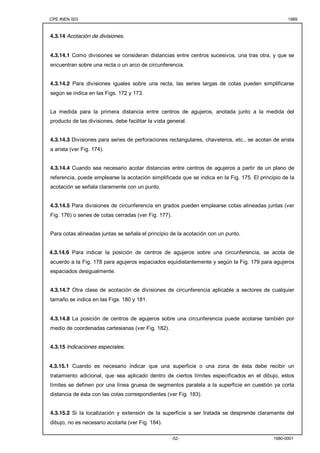CPE INEN 003 1989 
-52- 1980-0001 
4.3.14 Acotación de divisiones. 
4.3.14.1 Como divisiones se consideran distancias entre centros sucesivos, una tras otra, y que se 
encuentran sobre una recta o un arco de circunferencia. 
4.3.14.2 Para divisiones iguales sobre una recta, las series largas de cotas pueden simplificarse 
según se indica en las Figs. 172 y 173. 
La medida para la primera distancia entre centros de agujeros, anotada junto a la medida del 
producto de las divisiones, debe facilitar la vista general. 
4.3.14.3 Divisiones para series de perforaciones rectangulares, chaveteros, etc., se acotan de arista 
a arista (ver Fig. 174). 
4.3.14.4 Cuando sea necesario acotar distancias entre centros de agujeros a partir de un plano de 
referencia, puede emplearse la acotación simplificada que se indica en la Fig. 175. El principio de la 
acotación se señala claramente con un punto. 
4.3.14.5 Para divisiones de circunferencia en grados pueden emplearse cotas alineadas juntas (ver 
Fig. 176) o series de cotas cerradas (ver Fig. 177). 
Para cotas alineadas juntas se señala el principio de la acotación con un punto. 
4.3.14.6 Para indicar la posición de centros de agujeros sobre una circunferencia, se acota de 
acuerdo a la Fig. 178 para agujeros espaciados equidistantemente y según la Fig. 179 para agujeros 
espaciados desigualmente. 
4.3.14.7 Otra clase de acotación de divisiones de circunferencia aplicable a sectores de cualquier 
tamaño se indica en las Figs. 180 y 181. 
4.3.14.8 La posición de centros de agujeros sobre una circunferencia puede acotarse también por 
medio de coordenadas cartesianas (ver Fig. 182). 
4.3.15 Indicaciones especiales. 
4.3.15.1 Cuando es necesario indicar que una superficie o una zona de ésta debe recibir un 
tratamiento adicional, que sea aplicado dentro de ciertos límites especificados en el dibujo, estos 
límites se definen por una línea gruesa de segmentos paralela a la superficie en cuestión ya corta 
distancia de ésta con las cotas correspondientes (ver Fig. 183). 
4.3.15.2 Si la localización y extensión de la superficie a ser tratada se desprende claramente del 
dibujo, no es necesario acotarla (ver Fig. 184). 
 