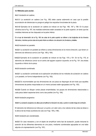 CPE INEN 003 1989 
-53- 1980-0001 
4.4 Métodos para acotar. 
4.4.1 Acotación en cadena. 
4.4.1.1 La acotación en cadena (ver Fig. 185) debe usarse solamente en caso que la posible 
acumulación de tolerancias no ponga en peligro los requisitos funcionales de la pieza. 
4.4.1.2 Ejemplos de la acotación en cadena se indican en las Figs. 186, 187 y 188. En la pieza 
cilíndrica de la Fig. 187, las medidas exteriores están acotadas en la parte superior, en tanto que las 
medidas interiores se han dispuesto en la parte inferior. 
En el eje de transmisión de la Fig. 188, las cotas de la parte superior se refieren a las longitudes de los diversos 
diámetros, mientras que las cotas de la parte inferior se refieren a la ubicación de chiveteros y detalles. 
4.4.2 Acotación en paralelo. 
4.4.2.1 La acotación en paralelo se refiere a varias dimensiones en la misma dirección, que tienen un 
elemento de referencia común (ver Figs. 189 y 190). 
4.4.2.2 Ejemplos de la acotación en paralelo se indican en las Figs. 170 y 191. En la Fig. 170, el 
elemento de referencia común es el centro del agujero superior izquierdo; en la Fig. 191, las aristas 
izquierda e inferior de la pieza. 
4.4.3 Acotación combinada. 
4.4.3.1 La acotación combinada es la aplicación simultánea de los métodos de acotación en cadena 
y en paralelo, en forma independiente (ver Fig. 192). 
4.4.3.2 Es recomendable que las dimensiones de una pieza se dispongan de tal modo que aquellas 
dimensiones de partes maquinadas en un mismo proceso estén agrupadas (ver Fig. 193). 
4.4.3.3 Cuando se dibujan varias piezas ensambladas, los grupos de dimensiones relacionadas a 
cada pieza deben separarse tanto como sea posible (ver Fig. 194). 
4.4.4 Acotación progresiva. 
4.4.4.1 La acotación progresiva se utiliza para simplificar la indicación de cotas, cuando no existe riesgo de confusión. 
El elemento de referencia se indica por un punto y el valor cero y los valores de las cotas se sitúan a 
la altura de las líneas auxiliares de cota (ver Figs. 195 y 196). 
4.4.5 Acotación por coordenadas. 
4.4.5.1 En caso necesario y con el objeto de simplificar cierto tipo de acotación, puede indicarse la 
posición de los diferentes elementos en una pieza, mediante coordenadas agrupadas en una tabla 
adjunta a la representación (ver Fig. 197). 
 