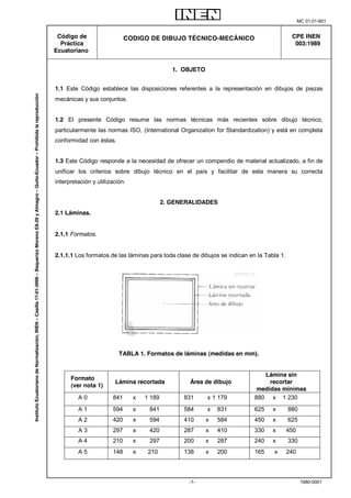MC 01.01-601 
-1- 1980-0001 
Código de 
Práctica 
Ecuatoriano 
CODIGO DE DIBUJO TÉCNICO-MECÁNICO 
CPE INEN 
003:1989 
1. OBJETO 
1.1 Este Código establece las disposiciones referentes a la representación en dibujos de piezas 
mecánicas y sus conjuntos. 
1.2 El presente Código resume las normas técnicas más recientes sobre dibujo técnico, 
particularmente las normas ISO, (Intemational Organization for Standardization) y está en completa 
conformidad con éstas. 
1.3 Este Código responde a la necesidad de ofrecer un compendio de material actualizado, a fin de 
unificar los criterios sobre dibujo técnico en el país y facilitar de esta manera su correcta 
interpretación y utilización. 
2. GENERALIDADES 
2.1 Láminas. 
2.1.1 Formatos. 
2.1.1.1 Los formatos de las láminas para toda clase de dibujos se indican en la Tabla 1. 
TABLA 1. Formatos de láminas (medidas en mm). 
Formato 
(ver nota 1) 
Lámina recortada Área de dibujo 
Lámina sin 
recortar 
medidas mínimas 
A 0 841 x 1 189 831 x 1 179 880 x 1 230 
A 1 594 x 841 584 x 831 625 x 880 
A 2 420 x 594 410 x 584 450 x 625 
A 3 297 x 420 287 x 410 330 x 450 
A 4 210 x 297 200 x 287 240 x 330 
A 5 148 x 210 138 x 200 165 x 240 
Instituto Ecuatoriano de Normalización, INEN – Casilla 17-01-3999 – Baquerizo Moreno E8-29 y Almagro – Quito-Ecuador – Prohibida la reproducción 
 