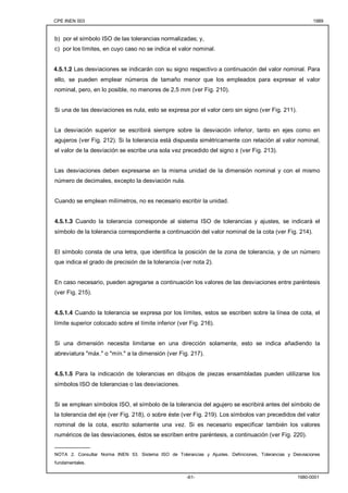 CPE INEN 003 1989 
b) por el símbolo ISO de las tolerancias normalizadas; y, 
c) por los límites, en cuyo caso no se indica el valor nominal. 
4.5.1.2 Las desviaciones se indicarán con su signo respectivo a continuación del valor nominal. Para 
ello, se pueden emplear números de tamaño menor que los empleados para expresar el valor 
nominal, pero, en lo posible, no menores de 2,5 mm (ver Fig. 210). 
Si una de las desviaciones es nula, esto se expresa por el valor cero sin signo (ver Fig. 211). 
La desviación superior se escribirá siempre sobre la desviación inferior, tanto en ejes como en 
agujeros (ver Fig. 212). Si la tolerancia está dispuesta simétricamente con relación al valor nominal, 
el valor de la desviación se escribe una sola vez precedido del signo ± (ver Fig. 213). 
Las desviaciones deben expresarse en la misma unidad de la dimensión nominal y con el mismo 
número de decimales, excepto la desviación nula. 
Cuando se emplean milímetros, no es necesario escribir la unidad. 
4.5.1.3 Cuando la tolerancia corresponde al sistema ISO de tolerancias y ajustes, se indicará el 
símbolo de la tolerancia correspondiente a continuación del valor nominal de la cota (ver Fig. 214). 
El símbolo consta de una letra, que identifica la posición de la zona de tolerancia, y de un número 
que indica el grado de precisión de la tolerancia (ver nota 2). 
En caso necesario, pueden agregarse a continuación los valores de las desviaciones entre paréntesis 
(ver Fig. 215). 
4.5.1.4 Cuando la tolerancia se expresa por los límites, estos se escriben sobre la línea de cota, el 
límite superior colocado sobre el límite inferior (ver Fig. 216). 
Si una dimensión necesita limitarse en una dirección solamente, esto se indica añadiendo la 
abreviatura "máx." o "mín." a la dimensión (ver Fig. 217). 
4.5.1.5 Para la indicación de tolerancias en dibujos de piezas ensambladas pueden utilizarse los 
símbolos ISO de tolerancias o las desviaciones. 
Si se emplean símbolos ISO, el símbolo de la tolerancia del agujero se escribirá antes del símbolo de 
la tolerancia del eje (ver Fig. 218), o sobre éste (ver Fig. 219). Los símbolos van precedidos del valor 
nominal de la cota, escrito solamente una vez. Si es necesario especificar también los valores 
numéricos de las desviaciones, éstos se escriben entre paréntesis, a continuación (ver Fig. 220). 
___________ 
NOTA 2. Consultar Norma INEN 53. Sistema ISO de Tolerancias y Ajustes. Definiciones, Tolerancias y Desviaciones 
fundamentales. 
-61- 1980-0001 
 