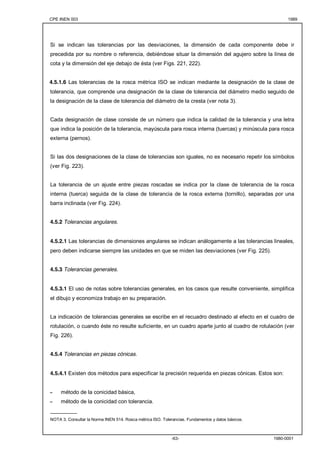 CPE INEN 003 1989 
Si se indican las tolerancias por las desviaciones, la dimensión de cada componente debe ir 
precedida por su nombre o referencia, debiéndose situar la dimensión del agujero sobre la línea de 
cota y la dimensión del eje debajo de ésta (ver Figs. 221, 222). 
4.5.1.6 Las tolerancias de la rosca métrica ISO se indican mediante la designación de la clase de 
tolerancia, que comprende una designación de la clase de tolerancia del diámetro medio seguido de 
la designación de la clase de tolerancia del diámetro de la cresta (ver nota 3). 
Cada designación de clase consiste de un número que indica la calidad de la tolerancia y una letra 
que indica la posición de la tolerancia, mayúscula para rosca interna (tuercas) y minúscula para rosca 
externa (pernos). 
Si las dos designaciones de la clase de tolerancias son iguales, no es necesario repetir los símbolos 
(ver Fig. 223). 
La tolerancia de un ajuste entre piezas roscadas se indica por la clase de tolerancia de la rosca 
interna (tuerca) seguida de la clase de tolerancia de la rosca externa (tornillo), separadas por una 
barra inclinada (ver Fig. 224). 
-63- 1980-0001 
4.5.2 Tolerancias angulares. 
4.5.2.1 Las tolerancias de dimensiones angulares se indican análogamente a las tolerancias lineales, 
pero deben indicarse siempre las unidades en que se miden las desviaciones (ver Fig. 225). 
4.5.3 Tolerancias generales. 
4.5.3.1 El uso de notas sobre tolerancias generales, en los casos que resulte conveniente, simplifica 
el dibujo y economiza trabajo en su preparación. 
La indicación de tolerancias generales se escribe en el recuadro destinado al efecto en el cuadro de 
rotulación, o cuando éste no resulte suficiente, en un cuadro aparte junto al cuadro de rotulación (ver 
Fig. 226). 
4.5.4 Tolerancias en piezas cónicas. 
4.5.4.1 Existen dos métodos para especificar la precisión requerida en piezas cónicas. Estos son: 
- método de la conicidad básica, 
- método de la conicidad con tolerancia. 
_________ 
NOTA 3. Consultar la Norma INEN 514. Rosca métrica ISO. Tolerancias. Fundamentos y datos básicos. 
 