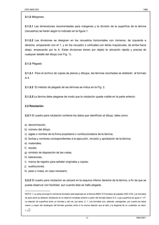 CPE INEN 003 1989 
-2- 1980-0001 
2.1.2 Márgenes. 
2.1.2.1 Las dimensiones recomendadas para márgenes y la división de la superficie de la lámina 
(recuadros) se harán según lo indicado en la figura 1. 
2.1.2.2 Las divisiones se designan en los recuadros horizontales con números, de izquierda a 
derecha, empezando con el 1, y en los recuadro s verticales con letras mayúsculas, de arriba hacia 
abajo, empezando por la A. Estas divisiones tienen por objeto la ubicación rápida y precisa de 
cualquier detalle del dibujo (ver Fig. 1). 
2.1.3 Plegado. 
2.1.3.1 Para el archivo de copias de planos y dibujos, las láminas recortadas se doblarán al formato 
A 4. 
2.1.3.2 El método de plegado de las láminas se indica en la Fig. 2. 
2.1.3.3 La lámina debe plegarse de modo que la rotulación quede visible en la parte anterior. 
2.2 Rotulación. 
2.2.1 El cuadro para rotulación contiene los datos que identifican al dibujo, tales como: 
a) denominación; 
b) número del dibujo; 
c) siglas o nombre de la firma propietaria o confeccionadora de la lámina; 
d) fechas y nombres correspondientes a la ejecución, revisión y aprobación de la lámina; 
e) materiales; 
f) escala; 
g) símbolo de disposición de las vistas; 
h) tolerancias; 
i) marca de registro para señalar originales y copias; 
j) sustituciones; 
k) peso o masa, en caso necesario. 
2.2.2 El cuadro para rotulación se ubicará en la esquina inferior derecha de la lámina, a fin de que se 
pueda observar con facilidad, aun cuando ésta se halle plegada. 
_________________ 
NOTA 1: La serie principal A normal de formatos está explicada en la Norma INEN 72 Formatos de papeles (ISO 216). Los formatos 
de esta serie se obtienen dividiendo en la mitad el inmediato anterior a partir del formato básico A 0, cuya superficie es igual a 1 m2. 
La relación de superficie entre un formato y otro es, por tanto, 2: 1. Los formatos son, además, semejantes, por cuanto los lados 
menor y mayor del rectángulo del formato guardan entre sí la misma relación que el lado y la diagonal de un cuadrado, es decir, 
1: 2 
 