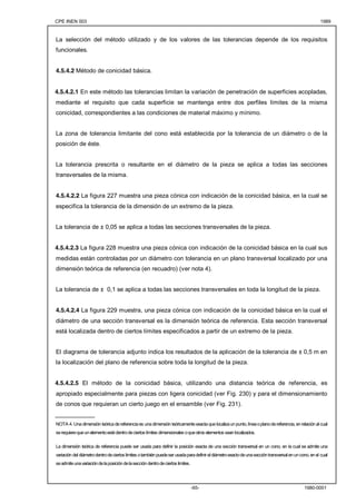 CPE INEN 003 1989 
La selección del método utilizado y de los valores de las tolerancias depende de los requisitos 
funcionales. 
-65- 1980-0001 
4.5.4.2 Método de conicidad básica. 
4.5.4.2.1 En este método las tolerancias limitan la variación de penetración de superficies acopladas, 
mediante el requisito que cada superficie se mantenga entre dos perfiles límites de la misma 
conicidad, correspondientes a las condiciones de material máximo y mínimo. 
La zona de tolerancia limitante del cono está establecida por la tolerancia de un diámetro o de la 
posición de éste. 
La tolerancia prescrita o resultante en el diámetro de la pieza se aplica a todas las secciones 
transversales de la misma. 
4.5.4.2.2 La figura 227 muestra una pieza cónica con indicación de la conicidad básica, en la cual se 
especifica la tolerancia de la dimensión de un extremo de la pieza. 
La tolerancia de ± 0,05 se aplica a todas las secciones transversales de la pieza. 
4.5.4.2.3 La figura 228 muestra una pieza cónica con indicación de la conicidad básica en la cual sus 
medidas están controladas por un diámetro con tolerancia en un plano transversal localizado por una 
dimensión teórica de referencia (en recuadro) (ver nota 4). 
La tolerancia de ± 0,1 se aplica a todas las secciones transversales en toda la longitud de la pieza. 
4.5.4.2.4 La figura 229 muestra, una pieza cónica con indicación de la conicidad básica en la cual el 
diámetro de una sección transversal es la dimensión teórica de referencia. Esta sección transversal 
está localizada dentro de ciertos límites especificados a partir de un extremo de la pieza. 
El diagrama de tolerancia adjunto indica los resultados de la aplicación de la tolerancia de ± 0,5 m en 
la localización del plano de referencia sobre toda la longitud de la pieza. 
4.5.4.2.5 El método de la conicidad básica, utilizando una distancia teórica de referencia, es 
apropiado especialmente para piezas con ligera conicidad (ver Fig. 230) y para el dimensionamiento 
de conos que requieran un cierto juego en el ensamble (ver Fig. 231). 
____________ 
NOTA 4. Una dimensión teórica de referencia es una dimensión teóricamente exacta que localiza un punto, línea o plano de referencia, en relación al cual 
se requiere que un elemento esté dentro de ciertos límites dimensionales o que otros elementos sean localizados. 
La dimensión teórica de referencia puede ser usada para definir la posición exacta de una sección transversal en un cono, en la cual se admite una 
variación del diámetro dentro de ciertos limites o también puede ser usada para definir el diámetro exacto de una sección transversal en un cono, en el cual 
se admite una variación de la posición de la sección dentro de ciertos limites. 
 