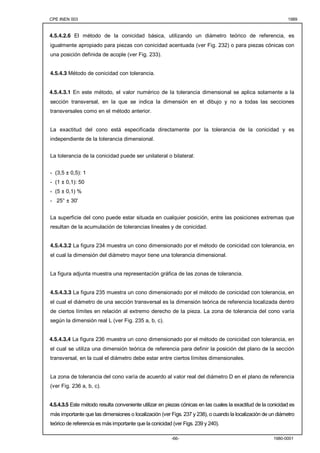 CPE INEN 003 1989 
4.5.4.2.6 El método de la conicidad básica, utilizando un diámetro teórico de referencia, es 
igualmente apropiado para piezas con conicidad acentuada (ver Fig. 232) o para piezas cónicas con 
una posición definida de acople (ver Fig. 233). 
-66- 1980-0001 
4.5.4.3 Método de conicidad con tolerancia. 
4.5.4.3.1 En este método, el valor numérico de la tolerancia dimensional se aplica solamente a la 
sección transversal, en la que se indica la dimensión en el dibujo y no a todas las secciones 
transversales como en el método anterior. 
La exactitud del cono está especificada directamente por la tolerancia de la conicidad y es 
independiente de la tolerancia dimensional. 
La tolerancia de la conicidad puede ser unilateral o bilateral: 
- (3,5 ± 0,5): 1 
- (1 ± 0,1): 50 
- (5 ± 0,1) % 
- 25° ± 30' 
La superficie del cono puede estar situada en cualquier posición, entre las posiciones extremas que 
resultan de la acumulación de tolerancias lineales y de conicidad. 
4.5.4.3.2 La figura 234 muestra un cono dimensionado por el método de conicidad con tolerancia, en 
el cual la dimensión del diámetro mayor tiene una tolerancia dimensional. 
La figura adjunta muestra una representación gráfica de las zonas de tolerancia. 
4.5.4.3.3 La figura 235 muestra un cono dimensionado por el método de conicidad con tolerancia, en 
el cual el diámetro de una sección transversal es la dimensión teórica de referencia localizada dentro 
de ciertos límites en relación al extremo derecho de la pieza. La zona de tolerancia del cono varía 
según la dimensión real L (ver Fig. 235 a, b, c). 
4.5.4.3.4 La figura 236 muestra un cono dimensionado por el método de conicidad con tolerancia, en 
el cual se utiliza una dimensión teórica de referencia para definir la posición del plano de la sección 
transversal, en la cual el diámetro debe estar entre ciertos límites dimensionales. 
La zona de tolerancia del cono varía de acuerdo al valor real del diámetro D en el plano de referencia 
(ver Fig. 236 a, b, c). 
4.5.4.3.5 Este método resulta conveniente utilizar en piezas cónicas en las cuales la exactitud de la conicidad es 
más importante que las dimensiones o localización (ver Figs. 237 y 238), o cuando la localización de un diámetro 
teórico de referencia es más importante que la conicidad (ver Figs. 239 y 240). 
 