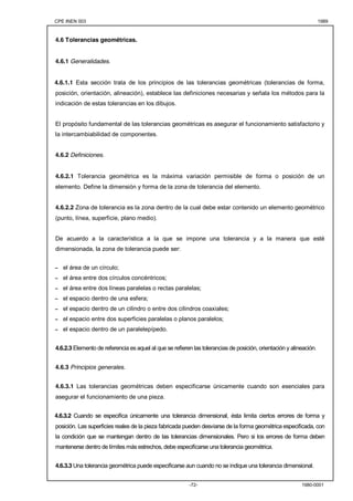 CPE INEN 003 1989 
-72- 1980-0001 
4.6 Tolerancias geométricas. 
4.6.1 Generalidades. 
4.6.1.1 Esta sección trata de los principios de las tolerancias geométricas (tolerancias de forma, 
posición, orientación, alineación), establece las definiciones necesarias y señala los métodos para la 
indicación de estas tolerancias en los dibujos. 
El propósito fundamental de las tolerancias geométricas es asegurar el funcionamiento satisfactorio y 
la intercambiabilidad de componentes. 
4.6.2 Definiciones. 
4.6.2.1 Tolerancia geométrica es la máxima variación permisible de forma o posición de un 
elemento. Define la dimensión y forma de la zona de tolerancia del elemento. 
4.6.2.2 Zona de tolerancia es la zona dentro de la cual debe estar contenido un elemento geométrico 
(punto, línea, superficie, plano medio). 
De acuerdo a la característica a la que se impone una tolerancia y a la manera que esté 
dimensionada, la zona de tolerancia puede ser: 
- el área de un círculo; 
- el área entre dos círculos concéntricos; 
- el área entre dos líneas paralelas o rectas paralelas; 
- el espacio dentro de una esfera; 
- el espacio dentro de un cilindro o entre dos cilindros coaxiales; 
- el espacio entre dos superficies paralelas o planos paralelos; 
- el espacio dentro de un paralelepípedo. 
4.6.2.3 Elemento de referencia es aquel al que se refieren las tolerancias de posición, orientación y alineación. 
4.6.3 Principios generales. 
4.6.3.1 Las tolerancias geométricas deben especificarse únicamente cuando son esenciales para 
asegurar el funcionamiento de una pieza. 
4.6.3.2 Cuando se especifica únicamente una tolerancia dimensional, ésta limita ciertos errores de forma y 
posición. Las superficies reales de la pieza fabricada pueden desviarse de la forma geométrica especificada, con 
la condición que se mantengan dentro de las tolerancias dimensionales. Pero si los errores de forma deben 
mantenerse dentro de límites más estrechos, debe especificarse una tolerancia geométrica. 
4.6.3.3 Una tolerancia geométrica puede especificarse aun cuando no se indique una tolerancia dimensional. 
 