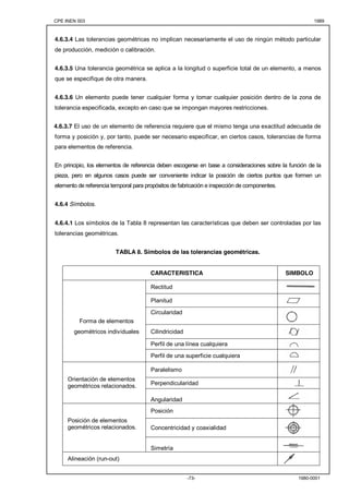 CPE INEN 003 1989 
4.6.3.4 Las tolerancias geométricas no implican necesariamente el uso de ningún método particular 
de producción, medición o calibración. 
4.6.3.5 Una tolerancia geométrica se aplica a la longitud o superficie total de un elemento, a menos 
que se especifique de otra manera. 
4.6.3.6 Un elemento puede tener cualquier forma y tomar cualquier posición dentro de la zona de 
tolerancia especificada, excepto en caso que se impongan mayores restricciones. 
4.6.3.7 El uso de un elemento de referencia requiere que el mismo tenga una exactitud adecuada de 
forma y posición y, por tanto, puede ser necesario especificar, en ciertos casos, tolerancias de forma 
para elementos de referencia. 
En principio, los elementos de referencia deben escogerse en base a consideraciones sobre la función de la 
pieza, pero en algunos casos puede ser conveniente indicar la posición de ciertos puntos que formen un 
elemento de referencia temporal para propósitos de fabricación e inspección de componentes. 
-73- 1980-0001 
4.6.4 Símbolos. 
4.6.4.1 Los símbolos de la Tabla 8 representan las características que deben ser controladas por las 
tolerancias geométricas. 
TABLA 8. Símbolos de las tolerancias geométricas. 
CARACTERISTICA SIMBOLO 
Rectitud 
Planitud 
Circularidad 
Forma de elementos 
geométricos individuales Cilindricidad 
Perfil de una línea cualquiera 
Perfil de una superficie cualquiera 
Paralelismo 
Perpendicularidad 
Orientación de elementos 
geométricos relacionados. 
Angularidad 
Posición 
Concentricidad y coaxialidad 
Posición de elementos 
geométricos relacionados. 
Simetría 
Alineación (run-out) 
 
