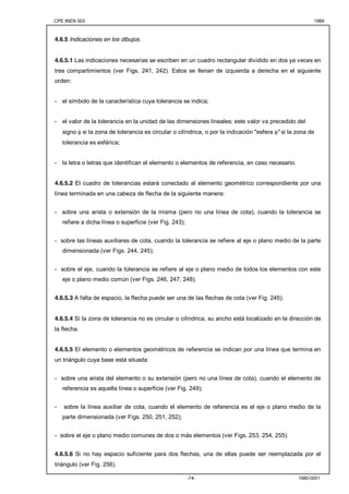 CPE INEN 003 1989 
-74- 1980-0001 
4.6.5 Indicaciones en los dibujos. 
4.6.5.1 Las indicaciones necesarias se escriben en un cuadro rectangular dividido en dos ya veces en 
tres compartimientos (ver Figs. 241, 242). Estos se llenan de izquierda a derecha en el siguiente 
orden: 
- el símbolo de la característica cuya tolerancia se indica; 
- el valor de la tolerancia en la unidad de las dimensiones lineales; este valor va precedido del 
signo φ si la zona de tolerancia es circular o cilíndrica, o por la indicación "esfera φ" si la zona de 
tolerancia es esférica; 
- la letra o letras que identifican el elemento o elementos de referencia, en caso necesario. 
4.6.5.2 El cuadro de tolerancias estará conectado al elemento geométrico correspondiente por una 
línea terminada en una cabeza de flecha de la siguiente manera: 
- sobre una arista o extensión de la misma (pero no una línea de cota), cuando la tolerancia se 
refiere a dicha línea o superficie (ver Fig. 243); 
- sobre las líneas auxiliares de cota, cuando la tolerancia se refiere al eje o plano medio de la parte 
dimensionada (ver Figs. 244, 245); 
- sobre el eje, cuando la tolerancia se refiere al eje o plano medio de todos los elementos con este 
eje o plano medio común (ver Figs. 246, 247, 248). 
4.6.5.3 A falta de espacio, la flecha puede ser una de las flechas de cota (ver Fig. 245). 
4.6.5.4 Si la zona de tolerancia no es circular o cilíndrica, su ancho está localizado en la dirección de 
la flecha. 
4.6.5.5 El elemento o elementos geométricos de referencia se indican por una línea que termina en 
un triángulo cuya base está situada: 
- sobre una arista del elemento o su extensión (pero no una línea de cota), cuando el elemento de 
referencia es aquella línea o superficie (ver Fig. 249); 
- sobre la línea auxiliar de cota, cuando el elemento de referencia es el eje o plano medio de la 
parte dimensionada (ver Figs. 250, 251, 252); 
- sobre el eje o plano medio comunes de dos o más elementos (ver Figs. 253, 254, 255). 
4.6.5.6 Si no hay espacio suficiente para dos flechas, una de ellas puede ser reemplazada por el 
triángulo (ver Fig. 256). 
 