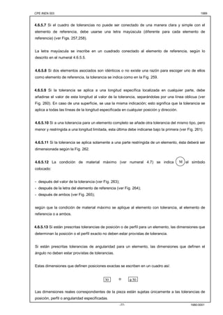 CPE INEN 003 1989 
4.6.5.7 Si el cuadro de tolerancias no puede ser conectado de una manera clara y simple con el 
elemento de referencia, debe usarse una letra mayúscula (diferente para cada elemento de 
referencia) (ver Figs. 257,258). 
La letra mayúscula se inscribe en un cuadrado conectado al elemento de referencia, según lo 
descrito en el numeral 4.6.5.5. 
4.6.5.8 Si dos elementos asociados son idénticos o no existe una razón para escoger uno de ellos 
como elemento de referencia, la tolerancia se indica como en la Fig. 259. 
4.6.5.9 Si la tolerancia se aplica a una longitud específica localizada en cualquier parte, debe 
añadirse el valor de esta longitud al valor de la tolerancia, separándolas por una línea oblicua (ver 
Fig. 260). En caso de una superficie, se usa la misma indicación; esto significa que la tolerancia se 
aplica a todas las líneas de la longitud especificada en cualquier posición y dirección. 
4.6.5.10 Si a una tolerancia para un elemento completo se añade otra tolerancia del mismo tipo, pero 
menor y restringida a una longitud limitada, esta última debe indicarse bajo la primera (ver Fig. 261). 
4.6.5.11 Si la tolerancia se aplica solamente a una parte restringida de un elemento, ésta deberá ser 
dimensionada según la Fig. 262. 
4.6.5.12 La condición de material máximo (ver numeral 4.7) se indica por el símbolo 
colocado: 
- después del valor de la tolerancia (ver Fig. 263); 
- después de la letra del elemento de referencia (ver Fig. 264); 
- después de ambos (ver Fig. 265); 
M 
según que la condición de material máximo se aplique al elemento con tolerancia, al elemento de 
referencia o a ambos. 
4.6.5.13 Si están prescritas tolerancias de posición o de perfil para un elemento, las dimensiones que 
determinan la posición o el perfil exacto no deben estar provistas de tolerancia. 
Si están prescritas tolerancias de angularidad para un elemento, las dimensiones que definen el 
ángulo no deben estar provistas de tolerancias. 
Estas dimensiones que definen posiciones exactas se escriben en un cuadro así: 
o 
30 φ 50 
Las dimensiones reales correspondientes de la pieza están sujetas únicamente a las tolerancias de 
posición, perfil o angularidad especificadas. 
-77- 1980-0001 
 