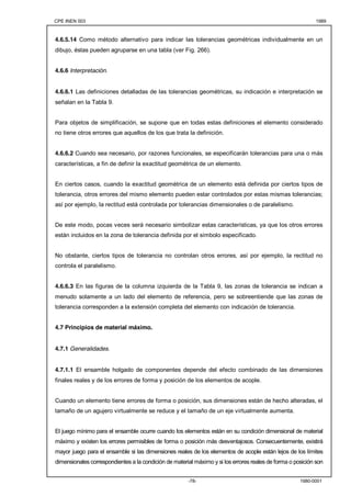 CPE INEN 003 1989 
4.6.5.14 Como método alternativo para indicar las tolerancias geométricas individualmente en un 
dibujo, éstas pueden agruparse en una tabla (ver Fig. 266). 
-78- 1980-0001 
4.6.6 Interpretación. 
4.6.6.1 Las definiciones detalladas de las tolerancias geométricas, su indicación e interpretación se 
señalan en la Tabla 9. 
Para objetos de simplificación, se supone que en todas estas definiciones el elemento considerado 
no tiene otros errores que aquellos de los que trata la definición. 
4.6.6.2 Cuando sea necesario, por razones funcionales, se especificarán tolerancias para una o más 
características, a fin de definir la exactitud geométrica de un elemento. 
En ciertos casos, cuando la exactitud geométrica de un elemento está definida por ciertos tipos de 
tolerancia, otros errores del mismo elemento pueden estar controlados por estas mismas tolerancias; 
así por ejemplo, la rectitud está controlada por tolerancias dimensionales o de paralelismo. 
De este modo, pocas veces será necesario simbolizar estas características, ya que los otros errores 
están incluidos en la zona de tolerancia definida por el símbolo especificado. 
No obstante, ciertos tipos de tolerancia no controlan otros errores, así por ejemplo, la rectitud no 
controla el paralelismo. 
4.6.6.3 En las figuras de la columna izquierda de la Tabla 9, las zonas de tolerancia se indican a 
menudo solamente a un lado del elemento de referencia, pero se sobreentiende que las zonas de 
tolerancia corresponden a la extensión completa del elemento con indicación de tolerancia. 
4.7 Principios de material máximo. 
4.7.1 Generalidades. 
4.7.1.1 El ensamble holgado de componentes depende del efecto combinado de las dimensiones 
finales reales y de los errores de forma y posición de los elementos de acople. 
Cuando un elemento tiene errores de forma o posición, sus dimensiones están de hecho alteradas, el 
tamaño de un agujero virtualmente se reduce y el tamaño de un eje virtualmente aumenta. 
El juego mínimo para el ensamble ocurre cuando los elementos están en su condición dimensional de material 
máximo y existen los errores permisibles de forma o posición más desventajosos. Consecuentemente, existirá 
mayor juego para el ensamble si las dimensiones reales de los elementos de acople están lejos de los límites 
dimensionales correspondientes a la condición de material máximo y si los errores reales de forma o posición son 
 