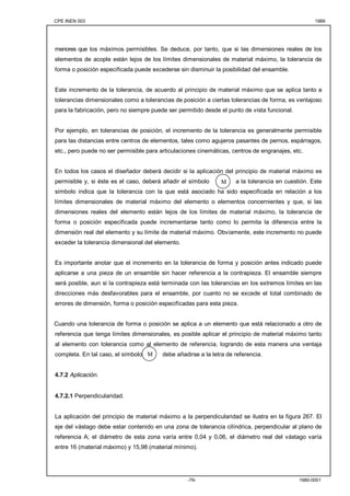 CPE INEN 003 1989 
menores que los máximos permisibles. Se deduce, por tanto, que si las dimensiones reales de los 
elementos de acople están lejos de los límites dimensionales de material máximo, la tolerancia de 
forma o posición especificada puede excederse sin disminuir la posibilidad del ensamble. 
Este incremento de la tolerancia, de acuerdo al principio de material máximo que se aplica tanto a 
tolerancias dimensionales como a tolerancias de posición a ciertas tolerancias de forma, es ventajoso 
para la fabricación, pero no siempre puede ser permitido desde el punto de vista funcional. 
Por ejemplo, en tolerancias de posición, el incremento de la tolerancia es generalmente permisible 
para las distancias entre centros de elementos, tales como agujeros pasantes de pernos, espárragos, 
etc., pero puede no ser permisible para articulaciones cinemáticas, centros de engranajes, etc. 
En todos los casos el diseñador deberá decidir si la aplicación del principio de material máximo es 
permisible y, si éste es el caso, deberá añadir el símbolo M 
a la tolerancia en cuestión. Este 
símbolo indica que la tolerancia con la que está asociado ha sido especificada en relación a los 
límites dimensionales de material máximo del elemento o elementos concernientes y que, si las 
dimensiones reales del elemento están lejos de los límites de material máximo, la tolerancia de 
forma o posición especificada puede incrementarse tanto como lo permita la diferencia entre la 
dimensión real del elemento y su límite de material máximo. Obviamente, este incremento no puede 
exceder la tolerancia dimensional del elemento. 
Es importante anotar que el incremento en la tolerancia de forma y posición antes indicado puede 
aplicarse a una pieza de un ensamble sin hacer referencia a la contrapieza. El ensamble siempre 
será posible, aun si la contrapieza está terminada con las tolerancias en los extremos límites en las 
direcciones más desfavorables para el ensamble, por cuanto no se excede el total combinado de 
errores de dimensión, forma o posición especificadas para esta pieza. 
Cuando una tolerancia de forma o posición se aplica a un elemento que está relacionado a otro de 
referencia que tenga límites dimensionales, es posible aplicar el principio de material máximo tanto 
al elemento con tolerancia como al elemento de referencia, logrando de esta manera una ventaja 
completa. En tal caso, el símbolo debe añadirse a la letra de referencia. 
-79- 1980-0001 
4.7.2 Aplicación. 
4.7.2.1 Perpendicularidad. 
M 
La aplicación del principio de material máximo a la perpendicularidad se ilustra en la figura 267. El 
eje del vástago debe estar contenido en una zona de tolerancia cilíndrica, perpendicular al plano de 
referencia A; el diámetro de esta zona varía entre 0,04 y 0,06, el diámetro real del vástago varía 
entre 16 (material máximo) y 15,98 (material mínimo). 
 