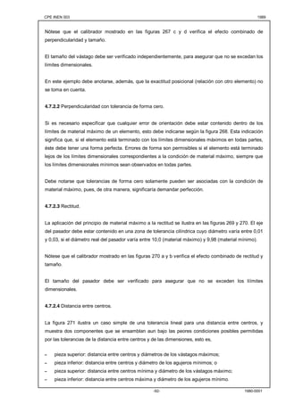 CPE INEN 003 1989 
Nótese que el calibrador mostrado en las figuras 267 c y d verifica el efecto combinado de 
perpendicularidad y tamaño. 
El tamaño del vástago debe ser verificado independientemente, para asegurar que no se excedan los 
límites dimensionales. 
En este ejemplo debe anotarse, además, que la exactitud posicional (relación con otro elemento) no 
se toma en cuenta. 
4.7.2.2 Perpendicularidad con tolerancia de forma cero. 
Si es necesario especificar que cualquier error de orientación debe estar contenido dentro de los 
límites de material máximo de un elemento, esto debe indicarse según la figura 268. Esta indicación 
significa que, si el elemento está terminado con los límites dimensionales máximos en todas partes, 
éste debe tener una forma perfecta. Errores de forma son permisibles si el elemento está terminado 
lejos de los límites dimensionales correspondientes a la condición de material máximo, siempre que 
los límites dimensionales mínimos sean observados en todas partes. 
Debe notarse que tolerancias de forma cero solamente pueden ser asociadas con la condición de 
material máximo, pues, de otra manera, significaría demandar perfección. 
-92- 1980-0001 
4.7.2.3 Rectitud. 
La aplicación del principio de material máximo a la rectitud se ilustra en las figuras 269 y 270. El eje 
del pasador debe estar contenido en una zona de tolerancia cilíndrica cuyo diámetro varía entre 0,01 
y 0,03, si el diámetro real del pasador varía entre 10,0 (material máximo) y 9,98 (material mínimo). 
Nótese que el calibrador mostrado en las figuras 270 a y b verifica el efecto combinado de rectitud y 
tamaño. 
El tamaño del pasador debe ser verificado para asegurar que no se exceden los líímites 
dimensionales. 
4.7.2.4 Distancia entre centros. 
La figura 271 ilustra un caso simple de una tolerancia lineal para una distancia entre centros, y 
muestra dos componentes que se ensamblan aun bajo las peores condiciones posibles permitidas 
por las tolerancias de la distancia entre centros y de las dimensiones, esto es, 
- pieza superior: distancia entre centros y diámetros de los vástagos máximos; 
- pieza inferior: distancia entre centros y diámetro de los agujeros mínimos; o 
- pieza superior: distancia entre centros mínima y diámetro de los vástagos máximo; 
- pieza inferior: distancia entre centros máxima y diámetro de los agujeros mínimo. 
 