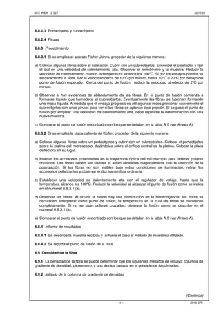 NTE INEN 2 527 2010-01 
-11- 2010-079 
6.8.2.3 Portaobjetos y cubreobjetos 
6.8.2.4 Pinzas 
6.8.3 Procedimiento 
6.8.3.1 Si se emplea el aparato Fisher-Johns, proceder de la siguiente manera: 
a) Colocar algunas fibras sobre el calefactor. Cubrir con un cubreobjetos. Encender el calefactor y fijar 
el dial en una velocidad de calentamiento alta. Observar el termómetro y la muestra. Reducir la 
velocidad de calentamiento cuando la temperatura alcance los 100ºC. Si por los ensayos previos ya 
se caracterizó la fibra, fijar la velocidad cerca de 10ºC por minuto, hasta 10ºC o 20ºC por debajo del 
punto de fusión esperado. Cerca del punto de fusión, reducir la velocidad alrededor de 2ºC por 
minuto. 
b) Observar si hay evidencias de ablandamiento de las fibras. En el punto de fusión comienza a 
formarse líquido que humedece el cubreobjetos. Eventualmente las fibras se fusionan formando 
una masa líquida. A medida que el ensayo progresa es útil algunas veces presionar suavemente el 
cubreobjetos con unas pinzas para ver si las fibras se aplanan bajo presión. Si se pasa el punto de 
fusión por emplear una velocidad de calentamiento alta, debe repetirse la determinación con una 
nueva muestra. 
c) Comparar el punto de fusión encontrado con los que se detallan en la tabla A.5 (ver Anexo A). 
6.8.3.2 Si se emplea la placa caliente de Kofler, proceder de la siguiente manera: 
a) Colocar algunas fibras sobre un portaobjetos y cubrir con un cubreobjetos. Colocar el portaobjetos 
sobre la platina del microscopio, dejándolas sobre el orificio central de la platina. Colocar la placa 
deflectora en su lugar. 
b) Insertar los accesorios polarizantes en la trayectoria óptica del microscopio para obtener polares 
cruzados. Las fibras deben ser visibles si están alineadas diagonalmente con la dirección de la 
polarización. Si las fibras no son visibles bajo estas condiciones de iluminación, retirar los 
accesorios polarizantes y observar en luz transmitida ordinaria. 
c) Establecer una velocidad de calentamiento alta con el regulador de voltaje, hasta que la 
temperatura alcance los 100ºC. Reducir la velocidad al alcanzar el punto de fusión como se indica 
en el numeral 6.8.3.1 (a). 
d) Observar las fibras. Al ocurrir la fusión hay una disminución en la birrefringencia; las fibras se 
oscurecen. Interpretar como punto de fusión, la temperatura en la cual las fibras se oscurecen 
completamente. Si no se usan polares cruzados, observar la fusión como se describe en el 
numeral 6.8.3.1 (a). 
e) Comparar el punto de fusión encontrado con los que se detallan en la tabla A.5 (ver Anexo A). 
6.8.4 Informe de resultados 
6.8.4.1 Se describe la muestra recibida y si fuera el caso el método de muestreo utilizado. 
6.8.4.2 Se reporta el punto de fusión de la fibra. 
6.9 Densidad de la fibra 
6.9.1 La densidad de la fibra se puede determinar con los siguientes métodos de ensayo: columna de 
gradiente de densidad, picnómetro, y una técnica basada en el principio de Arquímedes. 
6.9.2 Método de la columna de gradiente de densidad 
(Continúa) 
 