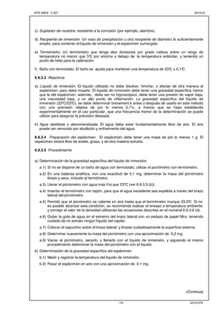 NTE INEN 2 527 2010-01 
c) Sujetador de muestra, resistente a la corrosión (por ejemplo, alambre). 
d) Recipiente de inmersión. Un vaso de precipitación u otro recipiente de diámetro lo suficientemente 
amplio, para contener el líquido de inmersión y el espécimen sumergido. 
e) Termómetro. Un termómetro que tenga diez divisiones por grado celsius sobre un rango de 
temperatura no menor que 5°C por encima y debajo de la temperatura estándar, y teniendo un 
punto de hielo para la calibración. 
f) Baño con termostato. El baño se ajusta para mantener una temperatura de 23°C ± 0,1°C. 
-13- 2010-079 
6.9.3.3 Reactivos 
a) Líquido de inmersión. El líquido utilizado no debe disolver, hinchar, o afectar de otra manera al 
espécimen, pero debe mojarlo. El líquido de inmersión debe tener una gravedad específica menor 
que la del espécimen; además, debe ser no higroscópico, debe tener una presión de vapor baja, 
una viscosidad baja, y un alto punto de inflamación. La gravedad específica del líquido de 
inmersión (23ºC/23°C), se debe determinar brevement e antes y después de usarlo en este método 
con una precisión relativa de por lo menos 0,1%, a menos que se haya establecido 
experimentalmente en el uso particular, que una frecuencia menor de la determinación se puede 
utilizar para asegurar la precisión deseada. 
b) Agua destilada o desmineralizada. El agua debe estar fundamentalmente libre de aire. El aire 
puede ser removido por ebullición y enfriamiento del agua. 
6.9.3.4 Preparación del espécimen. El espécimen debe tener una masa de por lo menos 1 g. El 
espécimen estará libre de aceite, grasa, y de otra materia extraña. 
6.9.3.5 Procedimiento 
a) Determinación de la gravedad específica del líquido de inmersión 
a.1) Si no se dispone de un baño de agua con termostato, utilizar el picnómetro con termómetro. 
a.2) En una balanza analítica, con una exactitud de 0,1 mg, determinar la masa del picnómetro 
limpio y seco, incluido el termómetro. 
a.3) Llenar el picnómetro con agua más fría que 23ºC (ver 6.9.3.3 (b)). 
a.4) Insertar el termómetro con tapón, para que el agua excedente sea expelida a través del brazo 
lateral del picnómetro. 
a.5) Permitir que el picnómetro se caliente en aire hasta que el termómetro marque 23,0°C. Si no 
es posible alcanzar esta condición, se recomienda realizar el ensayo a temperatura ambiente; 
y corregir el valor de la densidad utilizando las ecuaciones descritas en el numeral 6.9.3.6 (d). 
a.6) Quitar la gota de agua en el extremo del brazo lateral con un pedazo de papel filtro, teniendo 
cuidado de no extraer ningún líquido del capilar. 
a.7) Colocar el capuchón sobre el brazo lateral, y limpiar cuidadosamente la superficie externa. 
a.8) Determinar nuevamente la masa del picnómetro con una aproximación de 0,2 mg. 
a.9) Vaciar el picnómetro, secarlo, y llenarlo con el líquido de inmersión, y siguiendo el mismo 
procedimiento determinar la masa del picnómetro con el líquido. 
b) Determinación de la gravedad específica del espécimen 
b.1) Medir y registrar la temperatura del líquido de inmersión. 
b.2) Pesar el espécimen en aire con una aproximación de 0,1 mg. 
(Continúa) 
 