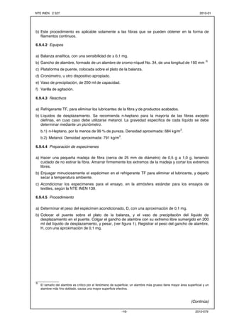 NTE INEN 2 527 2010-01 
b) Este procedimiento es aplicable solamente a las fibras que se pueden obtener en la forma de 
-16- 2010-079 
filamentos continuos. 
6.9.4.2 Equipos 
a) Balanza analítica, con una sensibilidad de ± 0,1 mg. 
b) Gancho de alambre, formado de un alambre de cromo-níquel No. 34, de una longitud de 150 mm 3) 
c) Plataforma de puente, colocada sobre el plato de la balanza. 
d) Cronómetro, u otro dispositivo apropiado. 
e) Vaso de precipitación, de 250 ml de capacidad. 
f) Varilla de agitación. 
6.9.4.3 Reactivos 
a) Refrigerante TF, para eliminar los lubricantes de la fibra y de productos acabados. 
b) Líquidos de desplazamiento. Se recomienda n-heptano para la mayoría de las fibras excepto 
olefinas, en cuyo caso debe utilizarse metanol. La gravedad específica de cada líquido se debe 
determinar mediante un picnómetro. 
b.1) n-Heptano, por lo menos de 99 % de pureza. Densidad aproximada: 684 kg/m3. 
b.2) Metanol. Densidad aproximada: 791 kg/m3. 
6.9.4.4 Preparación de especimenes 
a) Hacer una pequeña madeja de fibra (cerca de 25 mm de diámetro) de 0,5 g a 1,0 g, teniendo 
cuidado de no estirar la fibra. Amarrar firmemente los extremos de la madeja y cortar los extremos 
libres. 
b) Enjuagar minuciosamente el espécimen en el refrigerante TF para eliminar el lubricante, y dejarlo 
secar a temperatura ambiente. 
c) Acondicionar los especimenes para el ensayo, en la atmósfera estándar para los ensayos de 
textiles, según la NTE INEN 139. 
6.9.4.5 Procedimiento 
a) Determinar el peso del espécimen acondicionado, D, con una aproximación de 0,1 mg. 
b) Colocar el puente sobre el plato de la balanza, y el vaso de precipitación del líquido de 
desplazamiento en el puente. Colgar el gancho de alambre con su extremo libre sumergido en 200 
ml del líquido de desplazamiento, y pesar, (ver figura 1). Registrar el peso del gancho de alambre, 
H, con una aproximación de 0,1 mg. 
___________ 
3) El tamaño del alambre es crítico por el fenómeno de superficie; un alambre más grueso tiene mayor área superficial y un 
alambre más fino doblado, causa una mayor superficie efectiva. 
(Continúa) 
 
