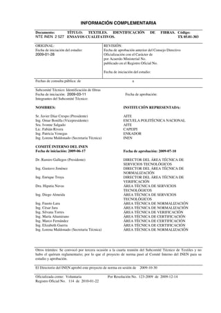  
INFORMACIÓN COMPLEMENTARIA 
Documento: 
NTE INEN 2 527 
TÍTULO: TEXTILES. IDENTIFICACIÓN DE FIBRAS. 
ENSAYOS CUALITATIVOS. 
Código: 
TX 05.01-303 
ORIGINAL: 
Fecha de iniciación del estudio: 
2009-01-28 
REVISIÓN: 
Fecha de aprobación anterior del Consejo Directivo 
Oficialización con el Carácter de 
por Acuerdo Ministerial No. 
publicado en el Registro Oficial No. 
Fecha de iniciación del estudio: 
Fechas de consulta pública: de a 
Subcomité Técnico: Identificación de fibras 
Fecha de iniciación: 2009-03-11 Fecha de aprobación: 
Integrantes del Subcomité Técnico: 
NOMBRES: 
Sr. Javier Díaz Crespo (Presidente) 
Ing. Omar Bonilla (Vicepresidente) 
Sra. Ivonne Salgado 
Lic. Fabián Rivera 
Ing. Patricia Venegas 
Ing. Lorena Maldonado (Secretaria Técnica) 
COMITÉ INTERNO DEL INEN 
Fecha de iniciación: 2009-06-17 
Dr. Ramiro Gallegos (Presidente) 
Ing. Gustavo Jiménez 
Ing. Enrique Troya 
Dra. Hipatia Navas 
Ing. Diego Almeida 
Ing. Fausto Lara 
Ing. César Jara 
Ing. Silvana Torres 
Ing. María Altamirano 
Ing. Marco Fernández 
Ing. Elizabeth Guerra 
Ing. Lorena Maldonado (Secretaria Técnica) 
INSTITUCIÓN REPRESENTADA: 
AITE 
ESCUELA POLITÉCNICA NACIONAL 
AITE 
CAPEIPI 
ENKADOR 
INEN 
Fecha de aprobación: 2009-07-10 
DIRECTOR DEL ÁREA TÉCNICA DE 
SERVICIOS TECNOLÓGICOS 
DIRECTOR DEL ÁREA TÉCNICA DE 
NORMALIZACIÓN 
DIRECTOR DEL ÁREA TÉCNICA DE 
VERIFICACIÓN 
ÁREA TÉCNICA DE SERVICIOS 
TECNOLÓGICOS 
ÁREA TÉCNICA DE SERVICIOS 
TECNOLÓGICOS 
ÁREA TÉCNICA DE NORMALIZACIÓN 
ÁREA TÉCNICA DE NORMALIZACIÓN 
ÁREA TÉCNICA DE VERIFICACIÓN 
ÁREA TÉCNICA DE CERTIFICACIÓN 
ÁREA TÉCNICA DE CERTIFICACIÓN 
ÁREA TÉCNICA DE CERTIFICACIÓN 
ÁREA TÉCNICA DE NORMALIZACIÓN 
Otros trámites: Se convocó por tercera ocasión a la cuarta reunión del Subcomité Técnico de Textiles y no 
hubo el quórum reglamentario; por lo que el proyecto de norma pasó al Comité Interno del INEN para su 
estudio y aprobación. 
El Directorio del INEN aprobó este proyecto de norma en sesión de 2009-10-30 
Oficializada como: Voluntaria Por Resolución No. 123-2009 de 2009-12-14 
Registro Oficial No. 114 de 2010-01-22 
 