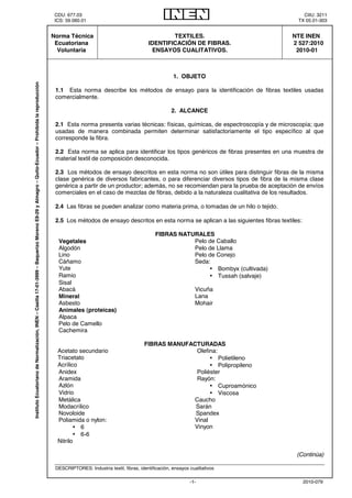 CDU: 677.03 CIIU: 3211 
ICS: 59.060.01 TX 05.01-303 
-1- 2010-079 
Norma Técnica 
Ecuatoriana 
Voluntaria 
TEXTILES. 
IDENTIFICACIÓN DE FIBRAS. 
ENSAYOS CUALITATIVOS. 
NTE INEN 
2 527:2010 
2010-01 
1. OBJETO 
1.1 Esta norma describe los métodos de ensayo para la identificación de fibras textiles usadas 
comercialmente. 
2. ALCANCE 
2.1 Esta norma presenta varias técnicas: físicas, químicas, de espectroscopía y de microscopía; que 
usadas de manera combinada permiten determinar satisfactoriamente el tipo específico al que 
corresponde la fibra. 
2.2 Esta norma se aplica para identificar los tipos genéricos de fibras presentes en una muestra de 
material textil de composición desconocida. 
2.3 Los métodos de ensayo descritos en esta norma no son útiles para distinguir fibras de la misma 
clase genérica de diversos fabricantes, o para diferenciar diversos tipos de fibra de la misma clase 
genérica a partir de un productor; además, no se recomiendan para la prueba de aceptación de envíos 
comerciales en el caso de mezclas de fibras, debido a la naturaleza cualitativa de los resultados. 
2.4 Las fibras se pueden analizar como materia prima, o tomadas de un hilo o tejido. 
2.5 Los métodos de ensayo descritos en esta norma se aplican a las siguientes fibras textiles: 
FIBRAS NATURALES 
Vegetales Pelo de Caballo 
Algodón Pelo de Llama 
Lino Pelo de Conejo 
Cáñamo Seda: 
Yute • Bombyx (cultivada) 
Ramio • Tussah (salvaje) 
Sisal 
Abacá Vicuña 
Mineral Lana 
Asbesto Mohair 
Animales (proteicas) 
Alpaca 
Pelo de Camello 
Cachemira 
FIBRAS MANUFACTURADAS 
Acetato secundario Olefina: 
Triacetato • Polietileno 
Acrílico • Polipropileno 
Anidex Poliéster 
Aramida Rayón: 
Azlón • Cuproamónico 
Vidrio • Viscosa 
Metálica Caucho 
Modacrílico Sarán 
Novoloide Spandex 
Poliamida o nylon: Vinal 
• 6 Vinyon 
• 6-6 
Nitrilo 
(Continúa) 
DESCRIPTORES: Industria textil, fibras, identificación, ensayos cualitativos 
Instituto Ecuatoriano de Normalización, INEN – Casilla 17-01-3999 – Baquerizo Moreno E8-29 y Almagro – Quito-Ecuador – Prohibida la reproducción 
 
