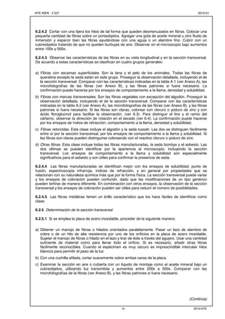 NTE INEN 2 527 2010-01 
6.2.4.2 Cortar con una tijera los hilos de tal forma que queden desmenuzados en fibras. Colocar una 
pequeña cantidad de fibras sobre un portaobjetos. Agregar una gota de aceite mineral u otro fluido de 
inmersión y esparcir bien las fibras ayudándose con una aguja o un alambre fino. Cubrir con un 
cubreobjetos tratando de que no queden burbujas de aire. Observar en el microscopio bajo aumentos 
entre 100x y 500x. 
6.2.4.3 Observar las características de las fibras en su vista longitudinal y en la sección transversal. 
De acuerdo a estas características se clasifican en cuatro grupos generales: 
a) Fibras con escamas superficiales. Son la lana y el pelo de los animales. Todas las fibras de 
queratina excepto la seda están en este grupo. Proseguir la observación detallada, incluyendo el de 
la sección transversal. Comparar con las características indicadas en la tabla A.1 (ver Anexo A), las 
microfotografías de las fibras (ver Anexo B), y las fibras patrones si fuera necesario. La 
confirmación puede hacerse por los ensayos de comportamiento a la llama, densidad y solubilidad. 
b) Fibras con marcas transversales. Son las fibras vegetales con excepción del algodón. Proseguir la 
observación detallada, incluyendo el de la sección transversal. Comparar con las características 
indicadas en la tabla A.2 (ver Anexo A), las microfotografías de las fibras (ver Anexo B), y las fibras 
patrones si fuera necesario. Si las fibras son claras, colorear con cloruro o yoduro de zinc y con 
ácido floroglucinol para facilitar la observación, (ver 6.3). Para distinguir el lino y el ramio del 
cáñamo, observar la dirección de rotación en el secado (ver 6.4). La confirmación puede hacerse 
por los ensayos de índice de refracción, comportamiento a la llama, densidad y solubilidad. 
c) Fibras retorcidas. Esta clase incluye el algodón y la seda tussah. Las dos se distinguen fácilmente 
entre sí por la sección transversal, por los ensayos de comportamiento a la llama y solubilidad. Si 
las fibras son claras pueden distinguirse coloreando con el reactivo cloruro o yoduro de zinc. 
d) Otras fibras. Esta clase incluye todas las fibras manufacturadas, la seda bombyx y el asbesto. Las 
dos últimas se pueden identificar por la apariencia al microscopio, incluyendo la sección 
transversal. Los ensayos de comportamiento a la llama y solubilidad son especialmente 
significativos para el asbesto y son útiles para confirmar la presencia de seda. 
6.2.4.4 Las fibras manufacturadas se identifican mejor con los ensayos de solubilidad, punto de 
fusión, espectroscopia infrarroja, índices de refracción, y en general por propiedades que se 
relacionan con su naturaleza química más que por la forma física. La sección transversal puede variar 
y los ensayos de coloración pueden confundir, dado que las modificaciones de un tipo genérico 
pueden teñirse de manera diferente. En combinación con otros ensayos, la observación de la sección 
transversal y los ensayos de coloración pueden ser útiles para reducir el número de posibilidades. 
6.2.4.5 Las fibras metálicas tienen un brillo característico que los hace fáciles de identificar como 
clase. 
-5- 2010-079 
6.2.5 Determinación de la sección transversal 
6.2.5.1 Si se emplea la placa de acero inoxidable, proceder de la siguiente manera: 
a) Obtener un manojo de fibras o hilados orientados paralelamente. Pasar un lazo de alambre de 
cobre o de un hilo de alta resistencia por uno de los orificios en la placa de acero inoxidable. 
Sujetar el manojo de fibras o hilado en el lazo y tirar de éste a través del agujero. Usar una cantidad 
suficiente de material como para llenar todo el orificio. Si es necesario, añadir otras fibras 
fácilmente reconocibles. Cuando el espécimen es muy oscuro es imprescindible intercalar hilos 
blancos para permitir el paso de la luz. 
b) Con una cuchilla afilada, cortar suavemente sobre ambas caras de la placa. 
c) Examinar la sección en aire o cubierta con un líquido de montaje como el aceite mineral bajo un 
cubreobjetos, utilizando luz transmitida y aumentos entre 200x a 500x. Comparar con las 
microfotografías de la fibras (ver Anexo B), y las fibras patrones si fuera necesario. 
(Continúa) 
 