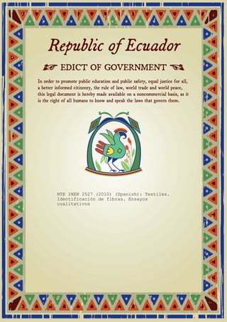 Republic of Ecuador 
≠ EDICT OF GOVERNMENT ± 
In order to promote public education and public safety, equal justice for all, 
a better informed citizenry, the rule of law, world trade and world peace, 
this legal document is hereby made available on a noncommercial basis, as it 
is the right of all humans to know and speak the laws that govern them. 
NTE INEN 2527 (2010) (Spanish): Textiles. 
Identificación de fibras. Ensayos 
cualitativos 
 