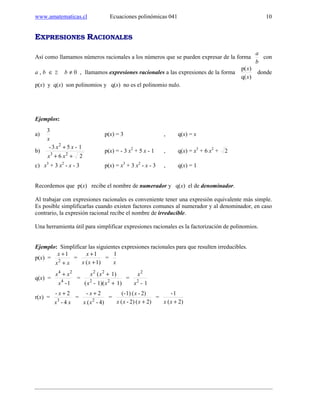 www.amatematicas.cl Ecuaciones polinómicas 041 10
EXPRESIONES RACIONALES
Así como llamamos números racionales a los números que se pueden expresar de la forma
b
a
con
a , b ∈ Z b ≠ 0 , llamamos expresiones racionales a las expresiones de la forma
)q(
)p(
x
x
donde
p(x) y q(x) son polinomios y q(x) no es el polinomio nulo.
Ejemplos:
a)
x
3
p(x) = 3 , q(x) = x
b)
26
1-53-
23
2
++
+
xx
xx
p(x) = - 3 x2
+ 5 x - 1 , q(x) = x3
+ 6 x2
+ 2
c) x3
+ 3 x2
- x - 3 p(x) = x3
+ 3 x2
- x - 3 , q(x) = 1
Recordemos que p(x) recibe el nombre de numerador y q(x) el de denominador.
Al trabajar con expresiones racionales es conveniente tener una expresión equivalente más simple.
Es posible simplificarlas cuando existen factores comunes al numerador y al denominador, en caso
contrario, la expresión racional recibe el nombre de irreducible.
Una herramienta útil para simplificar expresiones racionales es la factorización de polinomios.
Ejemplo: Simplificar las siguientes expresiones racionales para que resulten irreducibles.
p(x) =
xx
x 1
2
+
+
=
1)(
1
+
+
xx
x
=
x
1
q(x) =
1-4
24
x
xx +
=
1)1)(-(
1)(
22
22
+
+
xx
xx
=
1-2
2
x
x
r(x) =
xx
x
4-
2-
3
+
=
4)-(
2-
2
xx
x +
=
2)(2)-(
2)-(1)(-
+xxx
x
=
2)(
1-
+xx
 