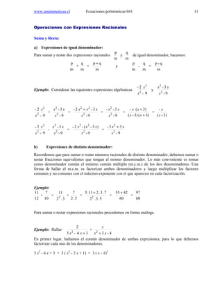www.amatematicas.cl Ecuaciones polinómicas 041 11
Operaciones con Expresiones Racionales
Suma y Resta:
a) Expresiones de igual denominador:
Para sumar y restar dos expresiones racionales
m
p
y
m
q
de igual denominador, hacemos:
m
p
+
m
q
=
m
qp +
y
m
p
-
m
q
=
m
q-p
Ejemplo: Considerar las siguientes expresiones algebraicas
9-
2-
2
2
x
x
y
9-
3-
2
2
x
xx
9-
2-
2
2
x
x
+
9-
3-
2
2
x
xx
=
9-
3-2-
2
22
x
xxx +
=
9-
3--
2
2
x
xx
=
3)(3)-(
3)(-
+
+
xx
xx
=
3)-(
-
x
x
9-
2-
2
2
x
x
-
9-
3-
2
2
x
xx
=
9-
)3-(-2-
2
22
x
xxx
=
9-
33-
2
2
x
xx +
b) Expresiones de distinto denominador:
Recordemos que para sumar o restar números racionales de distinto denominador, debemos sumar o
restar fracciones equivalentes que tengan el mismo denominador. Lo más conveniente es tomar
como denominador común el mínimo común múltiplo (m.c.m.) de los dos denominadores. Una
forma de hallar el m.c.m. es factorizar ambos denominadores y luego multiplicar los factores
comunes y no comunes con el máximo exponente con el que aparecen en cada factorización.
Ejemplo:
12
11
+
10
7
=
3.2
11
2
+
5.2
7
=
5.3.2
7.3.211.5
2
+
=
60
4255 +
=
60
97
Para sumar o restar expresiones racionales procedemos en forma análoga.
Ejemplo: Hallar
36-3
2
2
+xx
+
4-32
xx
x
+
En primer lugar, hallamos el común denominador de ambas expresiones, para lo que debemos
factorizar cada uno de los denominadores.
3 x2
- 6 x + 3 = 3 ( x2
- 2 x + 1) = 3 ( x - 1)2
 
