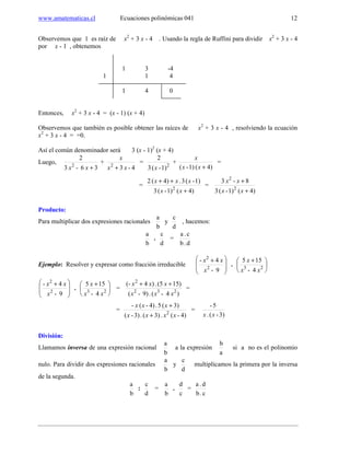 www.amatematicas.cl Ecuaciones polinómicas 041 12
Observemos que 1 es raíz de x2
+ 3 x - 4 . Usando la regla de Ruffini para dividir x2
+ 3 x - 4
por x - 1 , obtenemos
1 3 -4
1 1 4
1 4 0
Entonces, x2
+ 3 x - 4 = (x - 1) (x + 4)
Observemos que también es posible obtener las raíces de x2
+ 3 x - 4 , resolviendo la ecuación
x2
+ 3 x - 4 = =0.
Así el común denominador será 3 (x - 1)2
(x + 4)
Luego,
36-3
2
2
+xx
+
4-32
xx
x
+
= 2
1)-(3
2
x
+
4)(1)-( +xx
x
=
=
4)(1)-(3
1)-(3.4)(2
2
+
++
xx
xxx
=
4)(1)-(3
8-3
2
2
+
+
xx
xx
Producto:
Para multiplicar dos expresiones racionales
b
a
y
d
c
, hacemos:
b
a
.
d
c
=
d.b
c.a
Ejemplo: Resolver y expresar como fracción irreducible







 +
9-
4-
2
2
x
xx
. 




 +
23
4-
155
xx
x







 +
9-
4-
2
2
x
xx
. 




 +
23
4-
155
xx
x
=
)4-(.9)-(
15)(5.)4(-
232
2
xxx
xxx ++
=
=
)4-(.3)(.3)-(
3)(5.)4-(-
2
xxxx
xxx
+
+
=
3)-(.
5-
xx
División:
Llamamos inversa de una expresión racional
b
a
a la expresión
a
b
si a no es el polinomio
nulo. Para dividir dos expresiones racionales
b
a
y
d
c
multiplicamos la primera por la inversa
de la segunda.
b
a
:
d
c
=
b
a
.
c
d
=
c.b
d.a
 