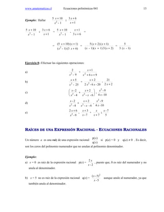 www.amatematicas.cl Ecuaciones polinómicas 041 13
Ejemplo: Hallar
1-
105
2
x
x +
:
1
63
+
+
x
x
1-
105
2
x
x +
:
1
63
+
+
x
x
=
1-
105
2
x
x +
.
63
1
+
+
x
x
=
=
6)(31)-(
1)(10)(5
2
+
++
xx
xx
=
2)(31)(1)-(
1)(2)(5
++
++
xxx
xx
=
1)-(3
5
x
Ejercicio 8: Efectuar las siguientes operaciones:
a)
9-
2
2
x
+
96
1
2
++
+
xx
x
b)
25-
5
2
x
x +
+
20-6-2
2
2
xx
x +
-
22
21
+x
c) 




 +
+
6--
2
4-
2-
22
xx
x
x
x
.
10-4
9-2
x
x
d)
6--
2
4-
2-
22
xx
x
x
x +
+ .
10-4
9-2
x
x
e)
9-
62
2
x
x +
.
7-
3
x
x +
+
7+x
x
:
5
7-x
RAÍCES DE UNA EXPRESIÓN RACIONAL - ECUACIONES RACIONALES
Un número a es una raíz de una expresión racional
)q(
)p(
x
x
si p(a) = 0 y q(a) ≠ 0 . Es decir,
son los ceros del polinomio numerador que no anulan al polinomio denominador.
Ejemplo:
a) x = 0 es raíz de la expresión racional p(x) =
2-
2
x
x
, puesto que, 0 es raíz del numerador y no
anula al denominador.
b) x = 5 no es raíz de la expresión racional q(x) =
5-
5)-( 2
x
x
aunque anule al numerador, ya que
también anula al denominador.
 