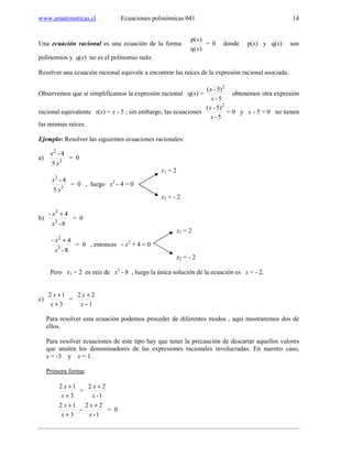 www.amatematicas.cl Ecuaciones polinómicas 041 14
Una ecuación racional es una ecuación de la forma
)q(
)p(
x
x
= 0 donde p(x) y q(x) son
polinomios y q(x) no es el polinomio nulo.
Resolver una ecuación racional equivale a encontrar las raíces de la expresión racional asociada.
Observemos que si simplificamos la expresión racional q(x) =
5-
5)-( 2
x
x
obtenemos otra expresión
racional equivalente r(x) = x - 5 ; sin embargo, las ecuaciones
5-
5)-( 2
x
x
= 0 y x - 5 = 0 no tienen
las mismas raíces.
Ejemplo: Resolver las siguientes ecuaciones racionales:
a) 3
2
5
4-
x
x
= 0
x1 = 2
3
2
5
4-
x
x
= 0 , luego x2
- 4 = 0
x2 = - 2
b)
8-
4-
3
2
x
x +
= 0
x1 = 2
8-
4-
3
2
x
x +
= 0 , entonces - x2
+ 4 = 0
x2 = - 2
Pero x1 = 2 es raíz de x3
- 8 , luego la única solución de la ecuación es x = - 2.
c)
3
12
+
+
x
x
=
1
22
−
+
x
x
Para resolver esta ecuación podemos proceder de diferentes modos , aquí mostraremos dos de
ellos.
Para resolver ecuaciones de este tipo hay que tener la precaución de descartar aquellos valores
que anulen los denominadores de las expresiones racionales involucradas. En nuestro caso,
x = -3 y x = 1 .
Primera forma:
3
12
+
+
x
x
=
1-
22
x
x +
3
12
+
+
x
x
-
1-
22
x
x +
= 0
 