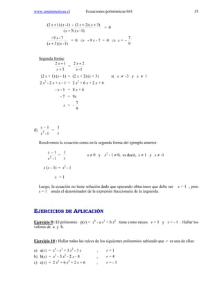 www.amatematicas.cl Ecuaciones polinómicas 041 15
1)-(3)(
3)(2)(2-1)-(1)(2
xx
xxxx
+
+++
= 0
1)-(3)(
7-9-
xx
x
+
= 0 ⇒ - 9 x - 7 = 0 ⇒ x = -
9
7
Segunda forma:
3
12
+
+
x
x
=
1-
22
x
x +
(2 x + 1) (x - 1) = (2 x + 2) (x + 3) si x ≠ -3 y x ≠ 1
2 x2
- 2 x + x - 1 = 2 x2
+ 6 x + 2 x + 6
- x - 1 = 8 x + 6
- 7 = 9x
x = -
9
7
d)
1-
1-
2
x
x
=
1
x
Resolvemos la ecuación como en la segunda forma del ejemplo anterior.
1-
1-
2
x
x
=
1
x
x ≠ 0 y x2
- 1 ≠ 0, es decir, x ≠ 1 y x ≠ -1
x (x - 1) = x2
- 1
x = 1
Luego, la ecuación no tiene solución dado que operando obtuvimos que debe ser x = 1 , pero
x = 1 anula el denominador de la expresión fraccionaria de la izquierda.
EJERCICIOS DE APLICACIÓN
Ejercicio 9: El polinomio p(x) = x4
- a x3
+ b x2
tiene como raíces x = 3 y x = - 1 . Hallar los
valores de a y b.
Ejercicio 10 : Hallar todas las raíces de los siguientes polinomios sabiendo que r es una de ellas:
a) a(x) = x4
- x3
+ 3 x2
- 3 x , r = 1
b) b(x) = x3
- 3 x2
- 2 x - 8 , r = 4
c) c(x) = 2 x3
+ 6 x2
+ 2 x + 6 , r = - 3
 