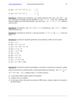www.amatematicas.cl Ecuaciones polinómicas 041 16
d) d(x) = 3 x4
+ 5 x3
- 5 x2
- 5 x + 2 , r =
3
1
e) e(x) = 6 x3
+ 5 x2
+ 3 x + 1 , r = -
2
1
Ejercicio 11 : Sabiendo que el polinomio p(x) puede expresarse como p(x) = a(x) . b(x) , que
a(x) representa una función lineal de pendiente 2 y raíz x = -3 , y que b(x) representa una
función cuadrática de coeficiente principal 1 que corta al eje x en x = 2 y x = 4 , hallar las
raíces de p(x).
Ejercicio 12 : El polinomio p(x) = 2 x3
- 18 x2
+ x - 9 es divisible por q(x) = 2 x2
+ 1 . Hallar la
única raíz real de p(x) .
Ejercicio 13 : Encontrar los valores de a tales que al dividir x2
+ 5 x - 2 por x - a el resto sea
igual a -8.
Ejercicio 14 : Expresar los siguientes polinomios como productos y hallar sus raíces reales.
a) a(x) = x4
- x
b) b(x) = 2 x7
+ 3 x6
- 5 x5
c) c(x) = 5 x3
- 10 x2
+ 5 x - 10
d) d(x) = x2
- 6 x + 9
e) e(x) = - 2 x2
+ 162
f) f(x) = x4
- 81
g) g(x) = 4 x7
+ 4 x
h) h(x) = 3 x2
- 15
i) i(x) = x4
+ 12 x2
+ 36
j) j(x) = 2 x3
- 48 x2
+ 288 x
Ejercicio 15 : Se localizó un globo meteorológico a cierta altura. A partir de ese momento, su altura
sobre el nivel del mar se puede describir, en forma aproximada, por la fórmula h(x) = 8 +
16
1
(x3
-
12 x2
+ 47 x - 60) , con x medido en días y h en miles de metros.
a) ¿A qué altura estaba el globo cuando fue localizado?.
b) ¿Alcanzó otra vez esa altura?.
c) Se sabe que al tercer día alcanzó una altura de 8000 metros. ¿Llegó en algún otro momento a
esa misma altura?.
 